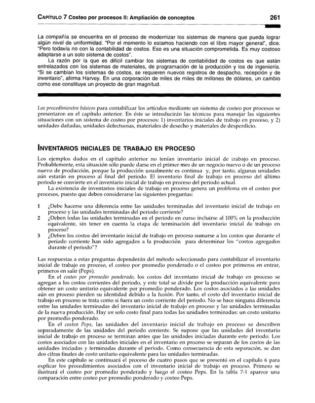 Capítulo 7 Costeo por procesos II: Ampliación de conceptos 261
La compañía se encuentra en el proceso de modernizar los sistemas de manera que pueda lograr
algún nivel de uniformidad. “Por el momento lo estamos haciendo con el libro mayor general”, dice.
“Pero todavía no con la contabilidad de costos. Eso es una situación comprometida. Es muy costoso
adaptarse a un solo sistema de costos”.
La razón por la que es difícil cambiar los sistemas de contabilidad de costos es que están
entrelazados con los sistemas de materiales, de programación de la producción y los de ingeniería.
“Si se cambian los sistemas de costos, se requieren nuevos registros de despacho, recepción y de
inventario”, afirma Harvey. En una corporación de miles de miles de millones de dólares, un cambio
como ese constituye un proyecto de gran magnitud.
Los procedimientos básicos para contabilizar los artículos mediante un sistema de costeo por procesos se
presentaron en el capítulo anterior. En éste se introducirán las técnicas para manejar las siguientes
situaciones con un sistema de costeo por procesos: 1) inventarios iniciales de trabajo en proceso, y 2)
unidades dañadas, unidades defectuosas, materiales de desecho y materiales de desperdicio.
In v e n t a r io s in ic ia l e s d e t r a b a j o en p r o c e s o
Los ejemplos dados en el capítulo anterior no tenían inventario inicial de trabajo en proceso.
Probablemente, esta situación sólo puede darse en el primer mes de un negocio nuevo o de un proceso
nuevo de producción, porque la producción usualmente es continua y, por tanto, algunas unidades
aún estarán en proceso al final del periodo. El inventario final de trabajo en proceso del último
periodo se convierte en el inventario inicial de trabajo en proceso del periodo actual.
La existencia de inventarios iniciales de trabajo en proceso genera un problema en el costeo por
procesos, puesto que deben considerarse las siguientes preguntas:
1 ¿Debe hacerse una diferencia entre las unidades terminadas del inventario inicial de trabajo en
proceso y las unidades terminadas del periodo corriente?
2 ¿Deben todas las unidades terminadas en el periodo en curso incluirse al 100% en la producción
equivalente, sin tener en cuenta la etapa de terminación del inventario inicial de trabajo en
proceso?
3 ¿Deben los costos del inventario inicial de trabajo en proceso sumarse a los costos que durante el
periodo corriente han sido agregados a la producción para determinar los "costos agregados
durante el periodo"?
Las respuestas a estas preguntas dependerán del método seleccionado para contabilizar el inventario
inicial de trabajo en proceso, el costeo por promedio ponderado o el costeo por primeros en entrar,
primeros en salir (Peps).
En el costeo por promedio ponderado, los costos del inventario inicial de trabajo en proceso se
agregan a los costos corrientes del periodo, y este total se divide por la producción equivalente para
obtener un costo unitario equivalente por promedio ponderado. Los costos asociados a las unidades
aún en proceso pierden su identidad debido a la fusión. Por tanto, el costo del inventario inicial de
trabajo en proceso se trata como si fuera un costo corriente del periodo. No se hace ninguna diferencia
entre las unidades terminadas del inventario inicial de trabajo en proceso y las unidades terminadas
de la nueva producción. Hay un solo costo final para todas las unidades terminadas: un costo unitario
por promedio ponderado.
En el costeo Peps, las unidades del inventario inicial de trabajo en proceso se describen
separadamente de las unidades del periodo corriente. Se supone que las unidades del inventario
inicial de trabajo en proceso se terminan antes que las unidades iniciadas durante este periodo. Los
costos asociados con las unidades iniciales en el inventario en proceso se separan de los costos de las
unidades iniciadas y terminadas durante el periodo. Como consecuencia de esta separación, se dan
dos cifras finales de costo unitario equivalente para las unidades terminadas.
En este capítulo se continuará el proceso de cuatro pasos que se presentó en el capítulo 6 para
explicar los procedimientos asociados con el inventario inicial de trabajo en proceso. Primero se
ilustrará el costeo por promedio ponderado y luego el costeo Peps. En la tabla 7-1 aparece una
comparación entre costeo por promedio ponderado y costeo Peps.
 