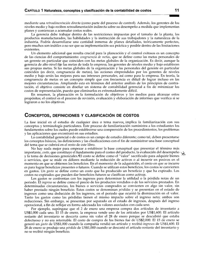 C apítulo 1 Naturaleza, conceptos y clasificación de la contabilidad de costos 11
mediante una retroalim entación directa (como parte del proceso de control). Además, los gerentes de los
niveles medio y bajo reciben retroalimentación indirecta sobre su desempeño a medida que implementan
planes y comienzan a acumular costos reales.
La gerencia debe trabajar dentro de las restricciones impuestas por el tamaño de la planta, los
productos manufacturados, las habilidades y la instrucción de sus trabajadores y la naturaleza de la
industria. Podría desarrollarse una cantidad inmensa de planes detallados, teóricamente perfectos,
pero muchos son inútiles a no ser que su implementación sea práctica y posible dentro de las limitaciones
existentes.
Un elemento adicional que resulta crucial para la planeación y el control exitosos es un concepto
de las ciencias del comportamiento: congruencia de metas, que se define como las metas personales de
un gerente en particular que coinciden con las metas globales de la organización. Es decir, aunque la
gerencia de alto nivel fije las metas de toda la empresa, los gerentes de niveles medio y bajo establecen
sus propias metas. Si las metas globales de la organización y las personales del gerente en particular
coinciden (es decir, congruencia de metas), las acciones emprendidas por los gerentes de niveles
medio y bajo serán las mejores para sus intereses personales, así como para la empresa. En teoría, la
congruencia de metas es un concepto simple que con frecuencia es difícil de lograr incluso en las
mejores circunstancias. Ampliando esto en términos del anterior análisis de los principios de contra­
tación, el objetivo consiste en diséñar un sistema de contabilidad gerencial a fin de minimizar los
costos de representación, puesto que eliminarlos es extremadamente difícil.
En resumen, la planeación es la formulación de objetivos y los medios para alcanzar estos
propósitos; el control es el proceso de revisión, evaluación y elaboración de informes que verifica si se
lograron o no los objetivos.
C o n c e p t o s , d e f in ic io n e s y c l a s if ic a c ió n de c o s t o s
La fase inicial en el estudio de cualquier área o tema nuevos, implica la familiarización con sus
conceptos y terminología particulares. Este proceso de familiarización suministra a los estudiantes los
fundamentos sobre los cuales puede establecerse una comprensión de los procedimientos, los problemas
y las aplicaciones que encontrará en sus estudios.
La contabilidad gerencial o de costos es un campo de estudio diferente; como tal, deben presentarse
los conceptos básicos, las definiciones y las clasificaciones con el fin de suministrar una base conceptual
del tema que se cubrirá en el resto de este libro.
No hay nada mejor para empezar a establecer la base conceptual que presentar el término más
importante, costo, que constituye el fundamento para el costeo del producto, la evaluación del desempeño
y la toma de decisiones gerencialcsTEI costo se define como el "valor" sacrificado para adquirir bienes
o servicios, que se mide en dólares mediante la reducción de activos o al incurrir en pasivos en el
momento en que se obtienen los beneficios. En el momento de la adquisición, el costo en que se incurre
es para lograr beneficios presentes o futuros. Cuando se utilizan estos beneficios, los costos se convierten
en gastos. Un gasto se define como un costo que ha producido un beneficio y que ha expirado. Los
costos no expirados que pueden dar beneficios futuros se clasifican como activos.
Los gastos se confrontan con los ingresos para determinar la utilidad o la pérdida netas de un
periodo. El ingreso se define como el precio de los productos vendidos o de los servicios prestados. En
determinadas circunstancias, los bienes o servicios comprados se convierten en algo sin valor, sin
haber prestado ningún beneficio. Estos costos se denominan pérdidas y se presentan en el estado de
ingresos como una deducción de los ingresos, en el periodo que ocurrió la disminución en el valor.
Tanto los gastos como las pérdidas tienen el mismo impacto sobre el ingreso neto; ambos son
reducciones. Sin embargo, se presentan por separado en el estado de ingresos, después del ingreso
operacional, a fin de reflejar en forma adecuada los valores asociados con cada uno.
Por ejemplo, supóngase que el 2 de enero una empresa compra dos artículos de inventario a
US$1,000 cada uno. El 15 de enero, la empresa vende uno de los artículos por US$1,600. El artículo
restante del inventario se descarta como sin valor el 28 de enero porque se descubrió que estaba
defectuoso y no era retornable. El costo de compra de los bienes fue de US$2,000. El 15 de enero se
generó un gasto de US$1,000 cuando la compañía vendió un artículo y recibió ingresos de US$1,600. El
28 de enero se produjo una pérdida de US$1,000 cuando se descartó el artículo restante del inventario y
no se recibió ningún beneficio.
 
