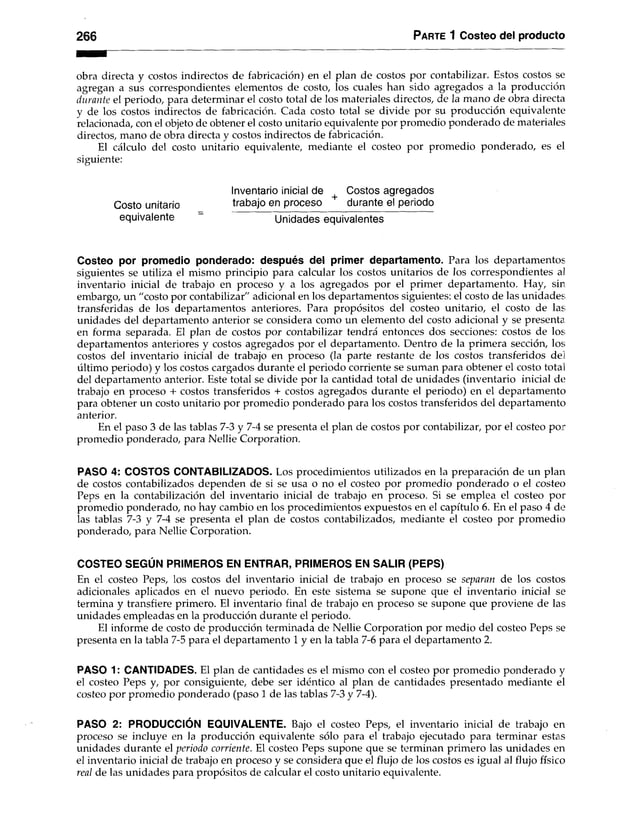 266 Parte 1 Costeo del producto
obra directa y costos indirectos de fabricación) en el plan de costos por contabilizar. Estos costos se
agregan a sus correspondientes elementos de costo, los cuales han sido agregados a la producción
durante el periodo, para determinar el costo total de los materiales directos, de la mano de obra directa
y de los costos indirectos de fabricación. Cada costo total se divide por su producción equivalente
relacionada, con el objeto de obtener el costo unitario equivalente por promedio ponderado de materiales
directos, mano de obra directa y costos indirectos de fabricación.
El cálculo del costo unitario equivalente, mediante el costeo por promedio ponderado, es el
siguiente:
Inventario inicial de Costos agregados
Costo unitario trabajo en proceso durante el periodo
equivalente " Unidades equivalentes
Costeo por promedio ponderado: después del primer departamento. Para los departamentos
siguientes se utiliza el mismo principio para calcular los costos unitarios de los correspondientes al
inventario inicial de trabajo en proceso y a los agregados por el primer departamento. Hay, sin
embargo, un "costo por contabilizar" adicional en los departamentos siguientes: el costo de las unidades;
transferidas de los departamentos anteriores. Para propósitos del costeo unitario, el costo de las;
unidades del departamento anterior se considera como un elemento del costo adicional y se presenta
en forma separada. El plan de costos por contabilizar tendrá entonces dos secciones: costos de los;
departamentos anteriores y costos agregados por el departamento. Dentro de la primera sección, los;
costos del inventario inicial de trabajo en proceso (la parte restante de los costos transferidos del
último periodo) y los costos cargados durante el periodo corriente se suman para obtener el costo total
del departamento anterior. Este total se divide por la cantidad total de unidades (inventario inicial de
trabajo en proceso + costos transferidos + costos agregados durante el periodo) en el departamento
para obtener un costo unitario por promedio ponderado para los costos transferidos del departamento
anterior.
En el paso 3 de las tablas 7-3 y 7-4 se presenta el plan de costos por contabilizar, por el costeo por
promedio ponderado, para Nellie Corporation.
PASO 4: COSTOS CONTABILIZADOS. Los procedimientos utilizados en la preparación de un plan
de costos contabilizados dependen de si se usa o no el costeo por promedio ponderado o el costeo
Peps en la contabilización del inventario inicial de trabajo en proceso. Si se emplea el costeo por
promedio ponderado, no hay cambio en los procedimientos expuestos en el capítulo 6. En el paso 4 de
las tablas 7-3 y 7-4 se presenta el plan de costos contabilizados, mediante el costeo por promedio
ponderado, para Nellie Corporation.
COSTEO SEGÚN PRIMEROS EN ENTRAR, PRIMEROS EN SALIR (PEPS)
En el costeo Peps, los costos del inventario inicial de trabajo en proceso se separan de los costos
adicionales aplicados en el nuevo periodo. En este sistema se supone que el inventario inicial se
termina y transfiere primero. El inventario final de trabajo en proceso se supone que proviene de las
unidades empleadas en la producción durante el periodo.
El informe de costo de producción terminada de Nellie Corporation por medio del costeo Peps se
presenta en la tabla 7-5 para el departamento 1 y en la tabla 7-6 para el departamento 2.
PASO 1: CANTIDADES. El plan de cantidades es el mismo con el costeo por promedio ponderado y
el costeo Peps y, por consiguiente, debe ser idéntico al plan de cantidades presentado mediante el
costeo por promedio ponderado (paso 1 de las tablas 7-3 y 7-4).
PASO 2: PRODUCCIÓN EQUIVALENTE. Bajo el costeo Peps, el inventario inicial de trabajo en
proceso se incluye en la producción equivalente sólo para el trabajo ejecutado para terminar estas
unidades durante el periodo corriente. El costeo Peps supone que se terminan primero las unidades en
el inventario inicial de trabajo en proceso y se considera que el flujo de los costos es igual al flujo físico
real de las unidades para propósitos de calcular el costo unitario equivalente.
 