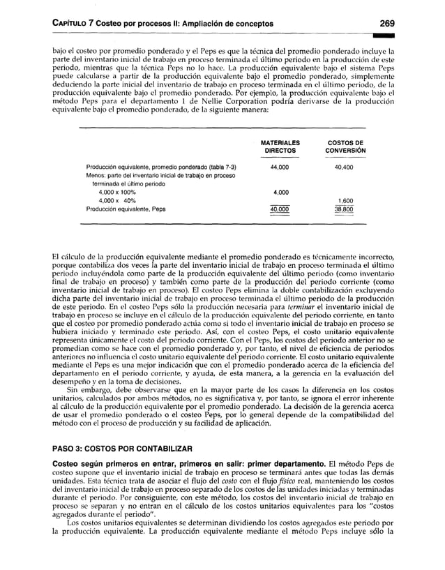 Capítulo 7 Costeo por procesos II: Ampliación de conceptos 269
bajo el costeo por promedio ponderado y el Peps es que la técnica del promedio ponderado incluye la
parte del inventario inicial de trabajo en proceso terminada el último periodo en la producción de este
periodo, mientras que la técnica Peps no lo hace. La producción equivalente bajo el sistema Peps
puede calcularse a partir de la producción equivalente bajo el promedio ponderado, simplemente
deduciendo la parte inicial del inventario de trabajo en proceso terminada en el último periodo, de la
producción equivalente bajo el promedio ponderado. Por ejemplo, la producción equivalente bajo el
método Peps para el departamento 1 de Nellie Corporation podría derivarse de la producción
equivalente bajo el promedio ponderado, de la siguiente manera:
MATERIALES COSTOS DE
DIRECTOS CONVERSIÓN
Producción equivalente, promedio ponderado (tabla 7-3) 44,000 40,400
Menos: parte del inventario inicial de trabajo en proceso
terminada el último periodo
4,000x 100% 4,000
4,000 x 40% 1,600
Producción equivalente, Peps 40,000 38,800
El cálculo de la producción equivalente mediante el promedio ponderado es técnicamente incorrecto,
porque contabiliza dos veces la parte del inventario inicial de trabajo en proceso terminada el último
periodo incluyéndola como parte de la producción equivalente del último periodo (como inventario
final de trabajo en proceso) y también como parte de la producción del periodo corriente (como
inventario inicial de trabajo en proceso). El costeo Peps elimina la doble contabilización excluyendo
dicha parte del inventario inicial de trabajo en proceso terminada el último periodo de la producción
de este periodo. En el costeo Peps sólo la producción necesaria para terminar el inventario inicial de
trabajo en proceso se incluye en el cálculo de la producción equivalente del periodo corriente, en tanto
que el costeo por promedio ponderado actúa como si todo el inventario inicial de trabajo en proceso se
hubiera iniciado y terminado este periodo. Así, con el costeo Peps, el costo unitario equivalente
representa únicamente el costo del periodo corriente. Con el Peps, los costos del periodo anterior no se
promedian como se hace con el promedio ponderado y, por tanto, el nivel de eficiencia de periodos
anteriores no influencia el costo unitario equivalente del periodo corriente. El costo unitario equivalente
mediante el Peps es una mejor indicación que con el promedio ponderado acerca de la eficiencia del
departamento en el periodo corriente, y ayuda, de esta manera, a la gerencia en la evaluación del
desempeño y en la toma de decisiones.
Sin embargo, debe observarse que en la mayor parte de los casos la diferencia en los costos
unitarios, calculados por ambos métodos, no es significativa y, por tanto, se ignora el error inherente
al cálculo de la producción equivalente por el promedio ponderado. La decisión de la gerencia acerca
de usar el promedio ponderado o el costeo Peps, por lo general depende de la compatibilidad del
método con el proceso de producción y su facilidad de aplicación.
PASO 3: COSTOS POR CONTABILIZAR
Costeo según primeros en entrar, primeros en salir: primer departamento. El método Peps de
costeo supone que el inventario inicial de trabajo en proceso se terminará antes que todas las demás
unidades. Esta técnica trata de asociar el flujo del costo con el flujo físico real, manteniendo los costos
del inventario inicial de trabajo en proceso separado de los costos de las unidades iniciadas y terminadas
durante el periodo. Por consiguiente, con este método, los costos del inventario inicial de trabajo en
proceso se separan y no entran en el cálculo de los costos unitarios equivalentes para los "costos
agregados durante el periodo".
Los costos unitarios equivalentes se determinan dividiendo los costos agregados este periodo por
la producción equivalente. La producción equivalente mediante el método Peps incluye sólo la
 