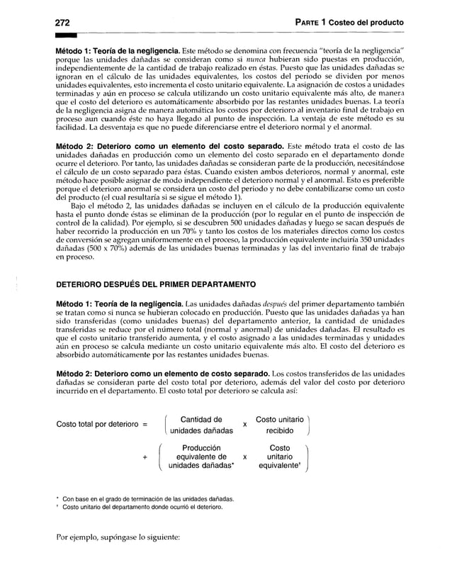 272 Parte 1 Costeo del producto
Método 1: Teoría de la negligencia. Este método se denomina con frecuencia "teoría de la negligencia"
porque las unidades dañadas se consideran como si nunca hubieran sido puestas en producción,
independientemente de la cantidad de trabajo realizado en éstas. Puesto que las unidades dañadas se
ignoran en el cálculo de las unidades equivalentes, los costos del periodo se dividen por menos
unidades equivalentes, esto incrementa el costo unitario equivalente. La asignación de costos a unidades
terminadas y aún en proceso se calcula utilizando un costo unitario equivalente más alto, de manera
que el costo del deterioro es automáticamente absorbido por las restantes unidades buenas. La teoría
de la negligencia asigna de manera automática los costos por deterioro al inventario final de trabajo en
proceso aun cuando éste no haya llegado al punto de inspección. La ventaja de este método es su
facilidad. La desventaja es que no puede diferenciarse entre el deterioro normal y el anormal.
Método 2: Deterioro como un elemento del costo separado. Este método trata el costo de las
unidades dañadas en producción como un elemento del costo separado en el departamento donde
ocurre el deterioro. Por tanto, las unidades dañadas se consideran parte de la producción, necesitándose
el cálculo de un costo separado para éstas. Cuando existen ambos deterioros, normal y anormal, este
método hace posible asignar de modo independiente el deterioro normal y el anormal. Esto es preferible
porque el deterioro anormal se considera un costo del periodo y no debe contabilizarse como un costo
del producto (el cual resultaría si se sigue el método 1).
Bajo el método 2, las unidades dañadas se incluyen en el cálculo de la producción equivalente
hasta el punto donde éstas se eliminan de la producción (por lo regular en el punto de inspección de
control de la calidad). Por ejemplo, si se descubren 500 unidades dañadas y luego se sacan después de
haber recorrido la producción en un 70% y tanto los costos de los materiales directos como los costos
de conversión se agregan uniformemente en el proceso, la producción equivalente incluiría 350 unidades
dañadas (500 x 70%) además de las unidades buenas terminadas y las del inventario final de trabajo
en proceso.
DETERIORO DESPUÉS DEL PRIMER DEPARTAMENTO
Método 1: Teoría de la negligencia. Las unidades dañadas después del primer departamento también
se tratan como si nunca se hubieran colocado en producción. Puesto que las unidades dañadas ya han
sido transferidas (como unidades buenas) del departamento anterior, la cantidad de unidades
transferidas se reduce por el número total (normal y anormal) de unidades dañadas. El resultado es
que el costo unitario transferido aumenta, y el costo asignado a las unidades terminadas y unidades
aún en proceso se calcula mediante un costo unitario equivalente más alto. El costo del deterioro es
absorbido automáticamente por las restantes unidades buenas.
Método 2: Deterioro como un elemento de costo separado. Los costos transferidos de las unidades
dañadas se consideran parte del costo total por deterioro, además del valor del costo por deterioro
incurrido en el departamento. El costo total por deterioro se calcula así:
Costo total por deterioro =
Cantidad de
unidades dañadas
Costo unitario
recibido
Producción
equivalente de
unidades dañadas*
Costo ^
unitario
equivalente1
* Con base en el grado de terminación de las unidades dañadas.
* Costo unitario del departamento donde ocurrió el deterioro.
Por ejemplo, supóngase lo siguiente:
 