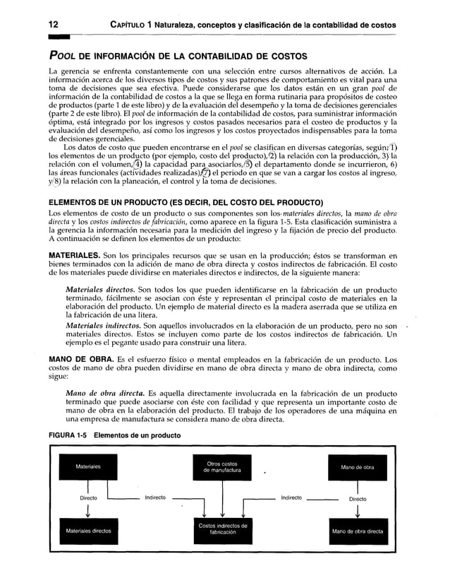 12 C apítulo 1 Naturaleza, conceptos y clasificación de la contabilidad de costos
P o o l de in form ació n de la c o n ta b ilid a d de c o s to s
La gerencia se enfrenta constantemente con una selección entre cursos alternativos de acción. La
información acerca de los diversos tipos de costos y sus patrones de comportamiento es vital para una
toma de decisiones que sea efectiva. Puede considerarse que los datos están en un gran pool de
información de la contabilidad de costos a la que se llega en forma rutinaria para propósitos de costeo
de productos (parte 1 de este libro) y de la evaluación del desempeño y la toma de decisiones gerenciales
(parte 2 de este libro). El pool de información de la contabilidad de costos, para suministrar información
óptima, está integrado por los ingresos y costos pasados necesarios para el costeo de productos y la
evaluación del desempeño, así como los ingresos y los costos proyectados indispensables para la toma
de decisiones gerenciales.
Los datos de costo que pueden encontrarse en el pool se clasifican en diversas categorías, según?!)
los elementos de un producto (por ejemplo, costo del producto)/2) la relación con la producción, 3) la
relación con el volu m en ,!) la capacidad para asociarlos,/§) el departamento donde se incurrieron, 6)
las áreas funcionales (actividades realizadas),f7) el periodo en que se van a cargar los costos al ingreso,
y 8) la relación con la planeación, el control y la toma de decisiones.
ELEMENTOS DE UN PRODUCTO (ES DECIR, DEL COSTO DEL PRODUCTO)
Los elementos de costo de un producto o sus componentes son los'materiales directos, la mano de obra
directa y los costos indirectos de fabricación, como aparece en la figura 1-5. Esta clasificación suministra a
la gerencia la información necesaria para la medición del ingreso y la fijación de precio del producto.
A continuación se definen los elementos de un producto:
MATERIALES. Son los principales recursos que se usan en la producción; éstos se transforman en
bienes terminados con la adición de mano de obra directa y costos indirectos de fabricación. El costo
de los materiales puede dividirse en materiales directos e indirectos, de la siguiente manera:
M ateriales directos. Son todos los que pueden identificarse en la fabricación de un producto
terminado, fácilmente se asocian con éste y representan el principal costo de materiales en la
elaboración del producto. Un ejemplo de material directo es la madera aserrada que se utiliza en
la fabricación de una litera.
M ateriales indirectos. Son aquellos involucrados en la elaboración de un producto, pero no son
materiales directos. Estos se incluyen como parte de los costos indirectos de fabricación. Un
ejemplo es el pegante usado para construir una litera.
MANO DE OBRA. Es el esfuerzo físico o mental empleados en la fabricación de un producto. Los
costos de mano de obra pueden dividirse en mano de obra directa y mano de obra indirecta, como
sigue:
M ano de obra directa. Es aquella directamente involucrada en la fabricación de un producto
terminado que puede asociarse con éste con facilidad y que representa un importante costo de
mano de obra en la elaboración del producto. El trabajo de los operadores de una máquina en
una empresa de manufactura se considera mano de obra directa.
FIGURA 1-5 Elementos de un producto
Otros costos
de manufactura
Mano de obra
Directo Indirecto
I
Indirecto Directo
Materiales directos
Costos indirectos de
fabricación Mano de obra directa
 