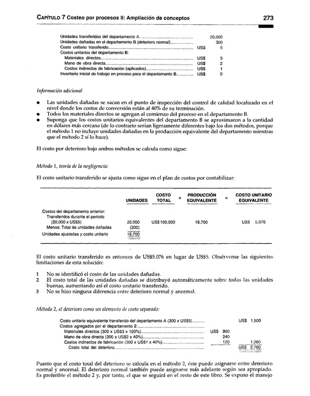 Capítulo 7 Costeo por procesos II: Ampliación de conceptos 273
Unidades transferidas del departamento A..................................................... 20,000
Unidades dañadas en el departamento B (deterioro normal)...................... 300
Costo unitario transferido US$ 5
Costos unitarios del departamento B:
Materiales directos USS 3
Mano de obra directa USS 2
Costos indirectos de fabricación (aplicados) USS 1
Inventario inicial de trabajo en proceso para el departamento B USS 0
Información adicional
• Las unidades dañadas se sacan en el punto de inspección del control de calidad localizado en el
nivel donde los costos de conversión están al 40% de su terminación.
• Todos los materiales directos se agregan al comienzo del proceso en el departamento B.
• Suponga que los costos unitarios equivalentes del departamento B se aproximaron a la cantidad
en dólares más cercana (de lo contrario serían ligeramente diferentes bajo los dos métodos, porque
el método 1 no incluye unidades dañadas en la producción equivalente del departamento mientras
que el método 2 sí lo hace).
El costo por deterioro bajo ambos métodos se calcula como sigue:
Método 1, teoría de la negligencia:
El costo unitario transferido se ajusta como sigue en el plan de costos por contabilizar:
COSTO PRODUCCIÓN COSTO UNITARIO
UNIDADES TOTAL * EQUIVALENTE = EQUIVALENTE
Costos del departamento anterior:
Transferidos durante el periodo
(20,000 x US$5) 20,000 US$100,000 19,700 US$ 5.076
Menos: Total de unidades dañadas (300)
Unidades ajustadas y costo unitario 19,700
El costo unitario transferido es entonces de US$5.076 en lugar de US$5. Obsérvense las siguientes
limitaciones de esta solución:
1 No se identificó el costo de las unidades dañadas.
2 El costo total de las unidades dañadas se distribuyó automáticamente sobre todas las unidades
buenas, aumentando así el costo unitario transferido.
3 No se hizo ninguna diferencia entre deterioro normal y anormal.
Método 2, el deterioro como un elemento de costo separado:
Costo unitario equivalente transferido del departamento A (300 x US$5)............ US$ 1,500
Costos agregados por el departamento 2:..................................................................
Materiales directos (300 x US$3 x 100%)............................................................... US$ 900
Mano de obra directa (300 x US$2 x 40%)............................................................ 240
Costos indirectos de fabricación (300 x US$1 x 40%)......................................... 120 1,260
Costo total del deterioro......................................................................................... US$ 2,760
Puesto que el costo total del deterioro se calcula en el método 2, éste puede asignarse entre deterioro
normal y anormal. El deterioro normal también puede asignarse más adelante según sea apropiado.
Es preferible el método 2 y, por tanto, el que se seguirá en el resto de este libro. Se expuso el manejo
 