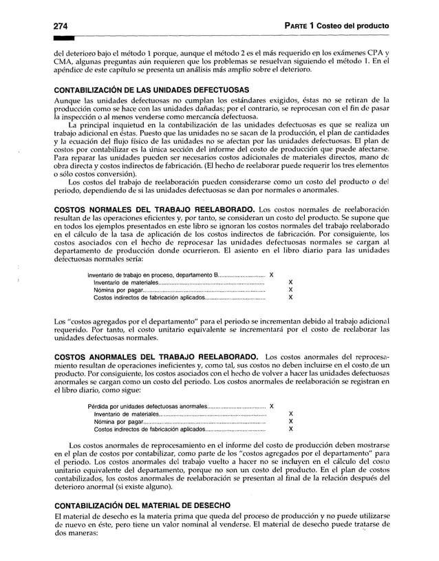 274 Parte 1 Costeo del producto
del deterioro bajo el método 1 porque, aunque el método 2 es el más requerido eq los exámenes CPA y
CMA, algunas preguntas aún requieren que los problemas se resuelvan siguiendo el método 1. En el
apéndice de este capítulo se presenta un análisis más amplio sobre el deterioro.
CONTABILIZACIÓN DE LAS UNIDADES DEFECTUOSAS
Aunque las unidades defectuosas no cumplan los estándares exigidos, éstas no se retiran de la
producción como se hace con las unidades dañadas; por el contrario, se reprocesan con el fin de pasar
la inspección o al menos venderse como mercancía defectuosa.
La principal inquietud en la contabilización de las unidades defectuosas es que se realiza un
trabajo adicional en éstas. Puesto que las unidades no se sacan de la producción, el plan de cantidades
y la ecuación del flujo físico de las unidades no se afectan por las unidades defectuosas. El plan de
costos por contabilizar es la única sección del informe del costo de producción que puede afectarse.
Para reparar las unidades pueden ser necesarios costos adicionales de materiales directos, mano de
obra directa y costos indirectos de fabricación. (El hecho de reelaborar puede requerir los tres elementos
o sólo costos conversión).
Los costos del trabajo de reelaboración pueden considerarse como un costo del producto o del
periodo, dependiendo de si las unidades defectuosas se dan por normales o anormales.
COSTOS NORMALES DEL TRABAJO REELABORADO. Los costos normales de reelaboración
resultan de las operaciones eficientes y, por tanto, se consideran un costo del producto. Se supone que;
en todos los ejemplos presentados en este libro se ignoran los costos normales del trabajo reelaborado
en el cálculo de la tasa de aplicación de los costos indirectos de fabricación. Por consiguiente, los
costos asociados con el hecho de reprocesar las unidades defectuosas normales se cargan al
departamento de producción donde ocurrieron. El asiento en el libro diario para las unidades
defectuosas normales sería:
Inventario de trabajo en proceso, departamento B................................. X
Inventario de materiales.......................................................................... X
Nómina por pagar...................................................................................... X
Costos indirectos de fabricación aplicados.......................................... X
Los "costos agregados por el departamento" para el periodo se incrementan debido al trabajo adicionail
requerido. Por tanto, el costo unitario equivalente se incrementará por el costo de reelaborar las
unidades defectuosas normales.
COSTOS ANORMALES DEL TRABAJO REELABORADO. Los costos anormales del reprocesa­
miento resultan de operaciones ineficientes y, como tal, sus costos no deben incluirse en el costo de un
producto. Por consiguiente, los costos asociados con el hecho de volver a hacer las unidades defectuosas
anormales se cargan como un costo del periodo. Los costos anormales de reelaboración se registran en
el libro diario, como sigue:
Pérdida por unidades defectuosas anormales......................................... X
Inventario de materiales............................................................................ X
Nómina por pagar...................................................................................... X
Costos indirectos de fabricación aplicados.......................................... X
Los costos anormales de reprocesamiento en el informe del costo de producción deben mostrarse
en el plan de costos por contabilizar, como parte de los "costos agregados por el departamento" para
el periodo. Los costos anormales del trabajo vuelto a hacer no se incluyen en el cálculo del costo
unitario equivalente del departamento, porque no son un costo del producto. En el plan de costos
contabilizados, los costos anormales de reelaboración se presentan al final de la relación después del
deterioro anormal (si existe alguno).
CONTABILIZACIÓN DEL MATERIAL DE DESECHO
El material de desecho es la materia prima que queda del proceso de producción y no puede utilizarse
de nuevo en éste, pero tiene un valor nominal al venderse. El material de desecho puede tratarse de
dos maneras:
 