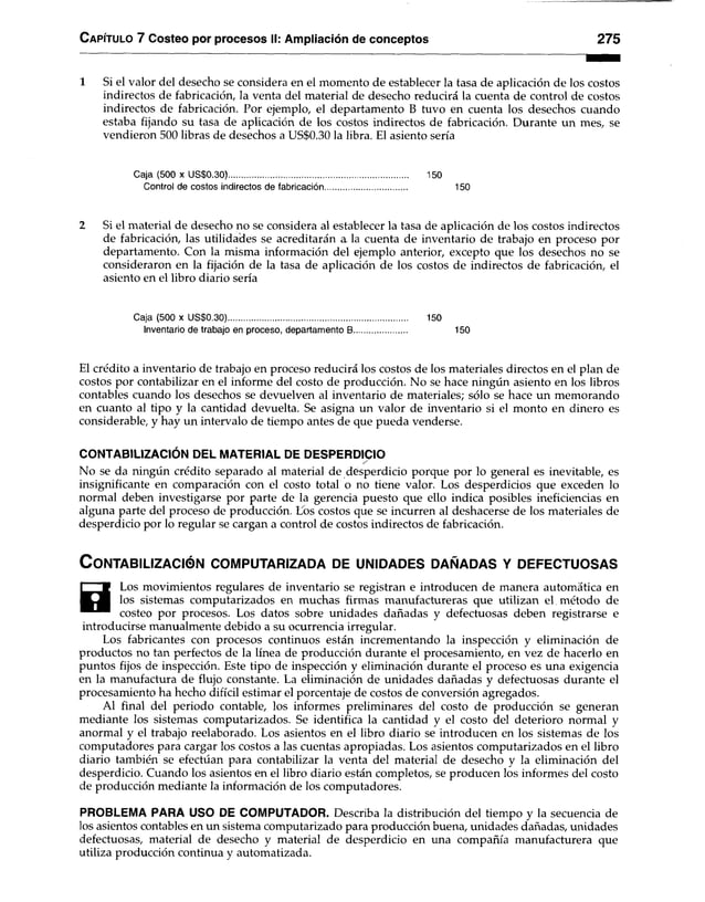 Capítulo 7 Costeo por procesos II: Ampliación de conceptos 275
1 Si el valor del desecho se considera en el momento de establecer la tasa de aplicación de los costos
indirectos de fabricación, la venta del material de desecho reducirá la cuenta de control de costos
indirectos de fabricación. Por ejemplo, el departamento B tuvo en cuenta los desechos cuando
estaba fijando su tasa de aplicación de los costos indirectos de fabricación. Durante un mes, se
vendieron 500 libras de desechos a US$0.30 la libra. El asiento sería
Caja (500 x US$0.30)............................................................................... 150
Control de costos indirectos de fabricación.................................... 150
2 Si el material de desecho no se considera al establecer la tasa de aplicación de los costos indirectos
de fabricación, las utilidades se acreditarán a la cuenta de inventario de trabajo en proceso por
departamento. Con la misma información del ejemplo anterior, excepto que los desechos no se
consideraron en la fijación de la tasa de aplicación de los costos de indirectos de fabricación, el
asiento en el libro diario sería
Caja (500 x US$0.30)............................................................................... 150
Inventario de trabajo en proceso, departamento B....................... 150
El crédito a inventario de trabajo en proceso reducirá los costos de los materiales directos en el plan de
costos por contabilizar en el informe del costo de producción. No se hace ningún asiento en los libros
contables cuando los desechos se devuelven al inventario de materiales; sólo se hace un memorando
en cuanto al tipo y la cantidad devuelta. Se asigna un valor de inventario si el monto en dinero es
considerable, y hay un intervalo de tiempo antes de que pueda venderse.
CONTABILIZACIÓN DEL MATERIAL DE DESPERDICIO
No se da ningún crédito separado al material de desperdicio porque por lo general es inevitable, es
insignificante en comparación con el costo total o no tiene valor. Los desperdicios que exceden lo
normal deben investigarse por parte de la gerencia puesto que ello indica posibles ineficiencias en
alguna parte del proceso de producción. Los costos que se incurren al deshacerse de los materiales de
desperdicio por lo regular se cargan a control de costos indirectos de fabricación.
C o n t a b il iz a c ió n c o m p u t a r iz a d a d e u n id a d e s d a ñ a d a s y d e f e c t u o s a s
H
Los movimientos regulares de inventario se registran e introducen de manera automática en
los sistemas computarizados en muchas firmas manufactureras que utilizan el método de
costeo por procesos. Los datos sobre unidades dañadas y defectuosas deben registrarse e
introducirse manualmente debido a su ocurrencia irregular.
Los fabricantes con procesos continuos están incrementando la inspección y eliminación de
productos no tan perfectos de la línea de producción durante el procesamiento, en vez de hacerlo en
puntos fijos de inspección. Este tipo de inspección y eliminación durante el proceso es una exigencia
en la manufactura de flujo constante. La eliminación de unidades dañadas y defectuosas durante el
procesamiento ha hecho difícil estimar el porcentaje de costos de conversión agregados.
Al final del periodo contable, los informes preliminares del costo de producción se generan
mediante los sistemas computarizados. Se identifica la cantidad y el costo del deterioro normal y
anormal y el trabajo reelaborado. Los asientos en el libro diario se introducen en los sistemas de los
computadores para cargar los costos a las cuentas apropiadas. Los asientos computarizados en el libro
diario también se efectúan para contabilizar la venta del material de desecho y la eliminación del
desperdicio. Cuando los asientos en el libro diario están completos, se producen los informes del costo
de producción mediante la información de los computadores.
PROBLEMA PARA USO DE COMPUTADOR. Describa la distribución del tiempo y la secuencia de
los asientos contables en un sistema computarizado para producción buena, unidades dañadas, unidades
defectuosas, material de desecho y material de desperdicio en una compañía manufacturera que
utiliza producción continua y automatizada.
 