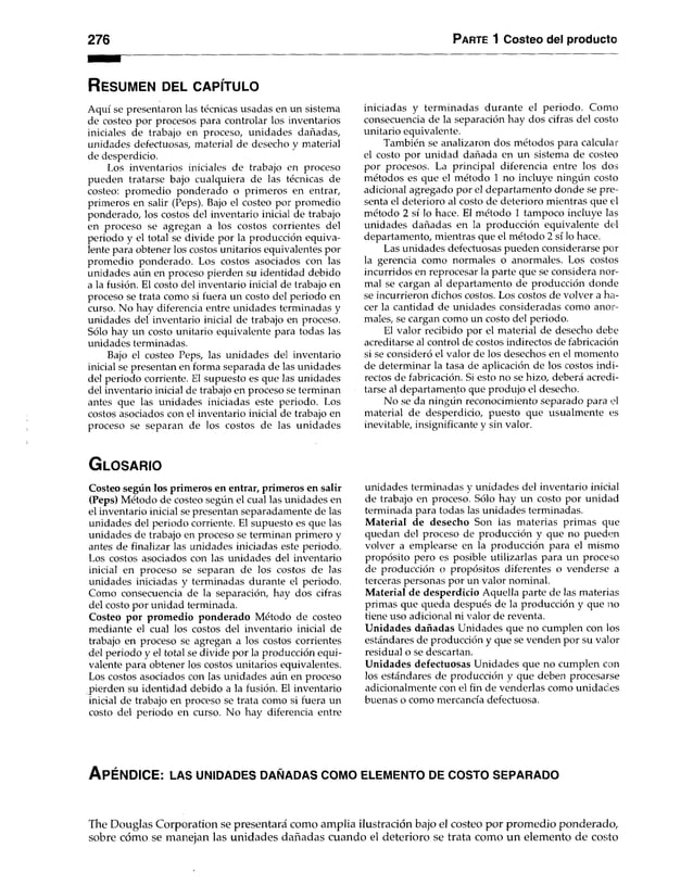 276 Parte 1 Costeo del producto
R es u m e n del c a p ít u lo
Aquí se presentaron las técnicas usadas en un sistema
de costeo por procesos para controlar los inventarios
iniciales de trabajo en proceso, unidades dañadas,
unidades defectuosas, material de desecho y material
de desperdicio.
Los inventarios iniciales de trabajo en proceso
pueden tratarse bajo cualquiera de las técnicas de
costeo: promedio ponderado o primeros en entrar,
primeros en salir (Peps). Bajo el costeo por promedio
ponderado, los costos del inventario inicial de trabajo
en proceso se agregan a los costos corrientes del
periodo y el total se divide por la producción equiva­
lente para obtener los costos unitarios equivalentes por
promedio ponderado. Los costos asociados con las
unidades aún en proceso pierden su identidad debido
a la fusión. El costo del inventario inicial de trabajo en
proceso se trata como si fuera un costo del periodo en
curso. No hay diferencia entre unidades terminadas y
unidades del inventario inicial de trabajo en proceso.
Sólo hay un costo unitario equivalente para todas las
unidades terminadas.
Bajo el costeo Peps, las unidades del inventario
inicial se presentan en forma separada de las unidades
del periodo corriente. El supuesto es que las unidades
del inventario inicial de trabajo en proceso se terminan
antes que las unidades iniciadas este periodo. Los
costos asociados con el inventario inicial de trabajo en
proceso se separan de los costos de las unidades
iniciadas y terminadas durante el periodo. Como
consecuencia de la separación hay dos cifras del costo
unitario equivalente.
También se analizaron dos métodos para calcular
el costo por unidad dañada en un sistema de costeo
por procesos. La principal diferencia entre los dos
métodos es que el método 1 no incluye ningún costo
adicional agregado por el departamento donde se pre­
senta el deterioro al costo de deterioro mientras que el
método 2 sí lo hace. El método 1 tampoco incluye las
unidades dañadas en la producción equivalente del
departamento, mientras que el método 2 sí lo hace.
Las unidades defectuosas pueden considerarse por
la gerencia como normales o anormales. Los costos
incurridos en reprocesar la parte que se considera nor­
mal se cargan al departamento de producción donde
se incurrieron dichos costos. Los costos de volver a ha­
cer la cantidad de unidades consideradas como anor­
males, se cargan como un costo del periodo.
El valor recibido por el material de desecho debe
acreditarse al control de costos indirectos de fabricación
si se consideró el valor de los desechos en el momento
de determinar la tasa de aplicación de los costos indi­
rectos de fabricación. Si esto no se hizo, deberá acredi­
tarse al departamento que produjo el desecho.
No se da ningún reconocimiento separado para el
material de desperdicio, puesto que usualmente es
inevitable, insignificante y sin valor.
G lo s a r io
Costeo según los primeros en entrar, primeros en salir
(Peps) Método de costeo según el cual las unidades en
el inventario inicial se presentan separadamente de las
unidades del periodo corriente. El supuesto es que las
unidades de trabajo en proceso se terminan primero y
antes de finalizar las unidades iniciadas este periodo.
Los costos asociados con las unidades del inventario
inicial en proceso se separan de los costos de las
unidades iniciadas y terminadas durante el periodo.
Como consecuencia de la separación, hay dos cifras
del costo por unidad terminada.
Costeo por promedio ponderado Método de costeo
mediante el cual los costos del inventario inicial de
trabajo en proceso se agregan a los costos corrientes
del periodo y el total se divide por la producción equi­
valente para obtener los costos unitarios equivalentes.
Los costos asociados con las unidades aún en proceso
pierden su identidad debido a la fusión. El inventario
inicial de trabajo en proceso se trata como si fuera un
costo del periodo en curso. No hay diferencia entre
unidades terminadas y unidades del inventario inicial
de trabajo en proceso. Sólo hay un costo por unidad
terminada para todas las unidades terminadas.
M aterial de desecho Son las materias primas que
quedan del proceso de producción y que no pueden
volver a emplearse en la producción para el mismo
propósito pero es posible utilizarlas para un proceso
de producción o propósitos diferentes o venderse a
terceras personas por un valor nominal.
Material de desperdicio Aquella parte de las materias
primas que queda después de la producción y que no
tiene uso adicional ni valor de reventa.
Unidades dañadas Unidades que no cumplen con los
estándares de producción y que se venden por su valor
residual o se descartan.
Unidades defectuosas Unidades que no cumplen con
los estándares de producción y que deben procesarse
adicionalmente con el fin de venderlas como unidades
buenas o como mercancía defectuosa.
A péndice: la s u n id a d e s d a ñ a d a s c o m o e l e m e n t o d e c o s t o s e p a r a d o
The Douglas Corporation se presentará como amplia ilustración bajo el costeo por promedio ponderado,
sobre cómo se manejan las unidades dañadas cuando el deterioro se trata como un elemento de costo
 