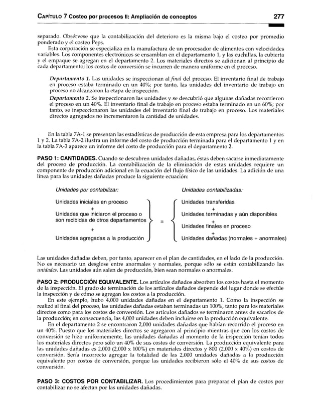 Capítulo 7 Costeo por procesos II: Ampliación de conceptos 277
separado. Obsérvese que la contabilización del deterioro es la misma bajo el costeo por promedio
ponderado y el costeo Peps.
Esta corporación se especializa en la manufactura de un procesador de alimentos con velocidades
variables. Los componentes electrónicos se ensamblan en el departamento 1, y las cuchillas, la cubierta
y el empaque se agregan en el departamento 2. Los materiales directos se adicionan al principio de
cada departamento; los costos de conversión se incurren de manera uniforme en el proceso.
D epartam ento 1. Las unidades se inspeccionan al final del proceso. El inventario final de trabajo
en proceso estaba terminado en un 40%; por tanto, las unidades del inventario de trabajo en
proceso no alcanzaron la etapa de inspección.
D epartam ento 2. Se inspeccionaron las unidades y se descubrió que algunas dañadas recorrieron
el proceso en un 40%. El inventario final de trabajo en proceso estaba terminado en un 60%; por
tanto, se inspeccionaron las unidades del inventario final de trabajo en proceso. Los materiales
directos agregados no incrementaron la cantidad de unidades.
En la tabla 7A-1 se presentan las estadísticas de producción de esta empresa para los departamentos
1 y 2. La tabla 7A-2 ilustra un informe del costo de producción terminada para el departamento 1 y en
la tabla 7A-3 aparece un informe del costo de producción para el departamento 2.
PASO 1: CANTIDADES. Cuando se descubren unidades dañadas, éstas deben sacarse inmediatamente
del proceso de producción. La contabilización de la eliminación de estas unidades requiere un
componente de producción adicional en la ecuación del flujo físico de las unidades. La adición de una
línea para las unidades dañadas produce la siguiente ecuación:
U n i d a d e s p o r c o n t a b iliz a r : U n i d a d e s c o n t a b i l i z a d a s :
Unidades iniciales en proceso > r Unidades transferidas
+
Unidades que iniciaron el proceso o
+
Unidades terminadas y aún disponibles
son recibidas de otros departamentos > = < +
+
Unidades finales en proceso
Unidades agregadas a la producción >
+
^ Unidades dañadas (normales + anormales)
Las unidades dañadas deben, por tanto, aparecer en el plan de cantidades, en el lado de la producción.
No es necesario un desglose entre anormales y normales, porque sólo se están contabilizando las
unidades. Las unidades aún salen de producción, bien sean normales o anormales.
PASO 2: PRODUCCIÓN EQUIVALENTE. Los artículos dañados absorben los costos hasta el momento
de la inspección. El grado de terminación de los artículos dañados depende del lugar donde se efectúe
la inspección y de cómo se agregan los costos a la producción.
En este ejemplo, hubo 4,000 unidades dañadas en el departamento 1. Como la inspección se
realizó al final del proceso, las unidades dañadas estaban terminadas un 100%, tanto para los materiales
directos como para los costos de conversión. Los artículos dañados se terminaron antes de sacarlos de
la producción; en consecuencia, las 4,000 unidades deben incluirse en la producción equivalente.
En el departamento 2 se encontraron 2,000 unidades dañadas que habían recorrido el proceso en
un 40%. Puesto que los materiales directos se agregaron al principio mientras que con los costos de
conversión se hizo uniformemente, las unidades dañadas al momento de la inspección tenían todos
los materiales directos pero sólo un 40% de sus costos de conversión. La producción equivalente para
las unidades dañadas es 2,000 (2,000 x 100%) en materiales directos y 800 (2,000 x 40%) en costos de
conversión. Sería incorrecto agregar la totalidad de las 2,000 unidades dañadas a la producción
equivalente por costos de conversión, porque las unidades recibieron sólo el 40% de sus costos de
conversión.
PASO 3: COSTOS POR CONTABILIZAR. Los procedimientos para preparar el plan de costos por
contabilizar no se afectan por las unidades dañadas.
 