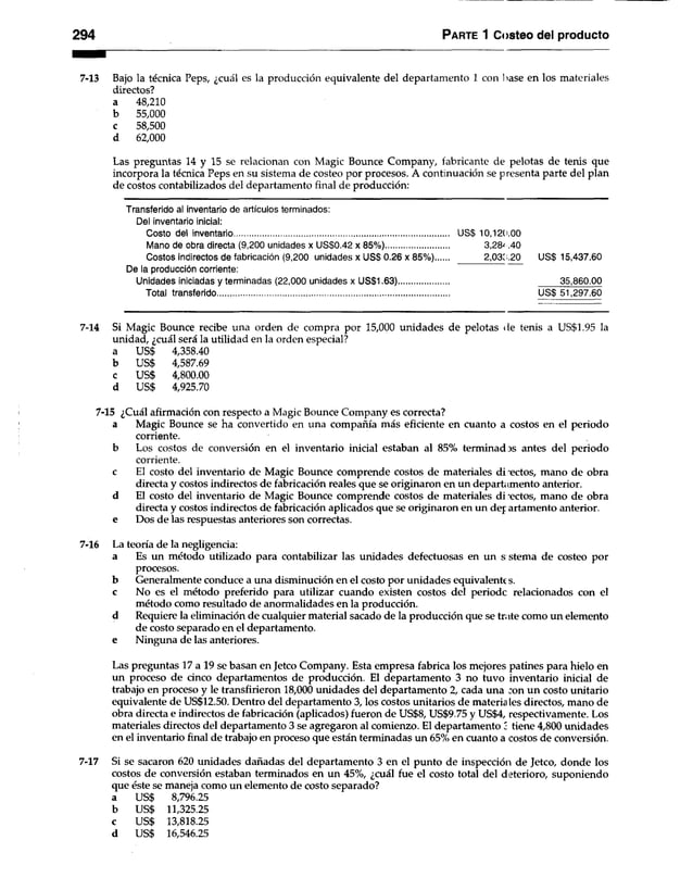 294 Parte 1 Costeo del producto
7-13 Bajo la técnica Peps, ¿cuál es la producción equivalente del departamento 1 con liase en los materiales
directos?
a 48,210
b 55,000
c 58,500
d 62,000
Las preguntas 14 y 15 se relacionan con Magic Bounce Company, fabricante de pelotas de tenis que
incorpora la técnica Peps en su sistema de costeo por procesos. A continuación se presenta parte del plan
de costos contabilizados del departamento final de producción:
Transferido al inventario de artículos terminados:
Del inventario inicial:
Costo del inventario............................................................................................... US$ 10,120.00
Mano de obra directa (9,200 unidades x US$0.42 x 85%)............................ 3,2& AO
Costos indirectos de fabricación (9,200 unidades x US$ 0.26 x 85%) 2,030.20 US$ 15,437.60
De la producción corriente:
Unidades iniciadas y terminadas (22,000 unidades x US$1.63)............................................... 35,860.00
Total transferido........................................................................................................................... US$51,297.60
7-14 Si Magic Bounce recibe una orden de compra por 15,000 unidades de pelotas de tenis a US$1.95 la
unidad, ¿cuál será la utilidad en la orden especial?
a US$ 4,358.40
b US$ 4,587.69
c US$ 4,800.00
d us$ 4,925.70
7-15 ¿Cuál afirmación con respecto a Magic Bounce Company es correcta?
a Magic Bounce se ha convertido en una compañía más eficiente en cuanto a costos en el periodo
corriente.
b Los costos de conversión en el inventario inicial estaban al 85% terminados antes del periodo
corriente.
c El costo del inventario de Magic Bounce comprende costos de materiales di lectos, mano de obra
directa y costos indirectos de fabricación reales que se originaron en un departamento anterior,
d El costo del inventario de Magic Bounce comprende costos de materiales di-ectos, mano de obra
directa y costos indirectos de fabricación aplicados que se originaron en un dej artamento anterior,
e Dos de las respuestas anteriores son correctas.
7-16 La teoría de la negligencia:
a Es un método utilizado para contabilizar las unidades defectuosas en un s stema de costeo por
procesos.
b Generalmente conduce a una disminución en el costo por unidades equivalente s.
c No es el método preferido para utilizar cuando existen costos del periodc relacionados con el
método como resultado de anormalidades en la producción,
d Requiere la eliminación de cualquier material sacado de la producción que se trate como un elemento
de costo separado en el departamento,
e Ninguna de las anteriores.
Las preguntas 17 a 19 se basan en Jeteo Company. Esta empresa fabrica los mejores patines para hielo en
un proceso de dnco departamentos de producción. El departamento 3 no tuvo inventario inicial de
trabajo en proceso y le transfirieron 18,000 unidades del departamento 2, cada una con un costo unitario
equivalente de US$12.50. Dentro del departamento 3, los costos unitarios de materia les directos, mano de
obra directa e indirectos de fabricación (aplicados) fueron de US$8, US$9.75 y US$4, respectivamente. Los
materiales directos del departamento 3 se agregaron al comienzo. El departamento 2 tiene 4,800 unidades
en el inventario final de trabajo en proceso que están terminadas un 65% en cuanto a costos de conversión.
7-17 Si se sacaron 620 unidades dañadas del departamento 3 en el punto de inspección de Jeteo, donde los
costos de conversión estaban terminados en un 45%, ¿cuál fue el costo total del deterioro, suponiendo
que éste se maneja como un elemento de costo separado?
a US$ 8,796.25
b US$ 11,325.25
c US$ 13,818.25
d US$ 16,546.25
 