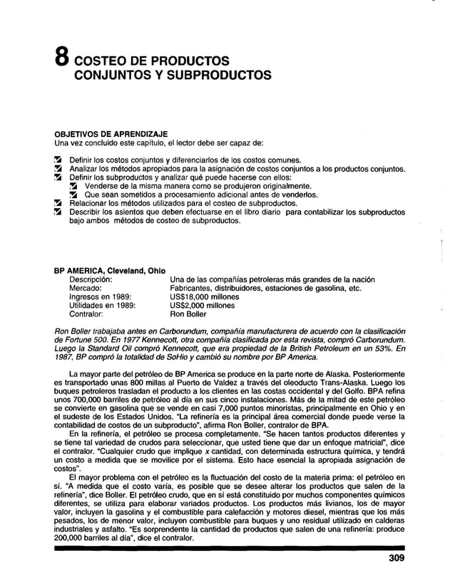 8 COSTEO DE PRODUCTOS
CONJUNTOS Y SUBPRODUCTOS
OBJETIVOS DE APRENDIZAJE
Una vez concluido este capítulo, el lector debe ser capaz de:
!5 Definir los costos conjuntos y diferenciarlos de los costos comunes.
I5 Analizar los métodos apropiados para la asignación de costos conjuntos a los productos conjuntos.
!5 Definir los subproductos y analizar qué puede hacerse con ellos:
!5 Venderse de la misma manera como se produjeron originalmente.
!5 Que sean sometidos a procesamiento adicional antes de venderlos.
15 Relacionar los métodos utilizados para el costeo de subproductos.
!5 Describir los asientos que deben efectuarse en el libro diario para contabilizar los subproductos
bajo ambos métodos de costeo de subproductos.
BP AMERICA, Cleveland, Ohio
Descripción: Una de las compañías petroleras más grandes de la nación
Mercado: Fabricantes, distribuidores, estaciones degasolina, etc.
Ingresos en 1989: US$18,000 millones
Utilidades en 1989: US$2,000 millones
Contralor: Ron Boller
Ron Boller trabajaba antes en Carborundum, compañía manufacturera de acuerdo con la clasificación
de Fortune 500. En 1977Kennecott, otra compañía clasificada por esta revista, compró Carborundum.
Luego la Standard Oil compró Kennecott, que era propiedad de la British Petroleum en un 53%. En
1987, BP compró la totalidad de SoHio y cambió su nombre por BP America.
La mayor parte del petróleo de BP America se produce en la parte norte de Alaska. Posteriormente
es transportado unas 800 millas al Puerto de Valdez a través del oleoducto Trans-Alaska. Luego los
buques petroleros trasladan el producto a los clientes en las costas occidental y del Golfo. BPA refina
unos 700,000 barriles de petróleo al día en sus cinco instalaciones. Más de la mitad de este petróleo
se convierte en gasolina que se vende en casi 7,000 puntos minoristas, principalmente en Ohio y en
el sudeste de los Estados Unidos. “La refinería es la principal área comercial donde puede verse la
contabilidad de costos de un subproducto”, afirma Ron Boller, contralor de BPA.
En la refinería, el petróleo se procesa completamente. “Se hacen tantos productos diferentes y
se tiene tal variedad de crudos para seleccionar, que usted tiene que dar un enfoque matricial”, dice
el contralor. “Cualquier crudo que implique x cantidad, con determinada estructura química, y tendrá
un costo a medida que se movilice por el sistema. Esto hace esencial la apropiada asignación de
costos”.
El mayor problema con el petróleo es la fluctuación del costo de la materia prima: el petróleo en
sí. “A medida que el costo varía, es posible que se desee alterar los productos que salen de la
refinería”, dice Boller. El petróleo crudo, que en sí está constituido por muchos componentes químicos
diferentes, se utiliza para elaborar variados productos. Los productos más livianos, los de mayor
valor, incluyen la gasolina y el combustible para calefacción y motores diesel, mientras que los más
pesados, los de menor valor, incluyen combustible para buques y uno residual utilizado en calderas
industriales y asfalto. “Es sorprendente la cantidad de productos que salen de una refinería: produce
200,000 barriles al día”, dice el contralor.
309
 