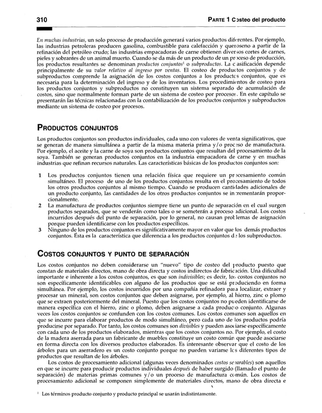 310 Parte 1 C asteo del producto
En muchas industrias, un solo proceso de producción generará varios productos diferentes. Por ejemplo,
las industrias petroleras producen gasolina, combustible para calefacción y queroseno a partir de la
refinación del petróleo crudo; las industrias empacadoras de carne obtienen diver ios cortes de carnes,
pieles y sobrantes de un animal muerto. Cuando se da más de un producto de un pr )ceso de producción,
los productos resultantes se denominan productos conjuntos1 o subproductos. La c asificación depende
principalmente de su valor relativo al ingreso por ventas. El costeo de productos conjuntos y de
subproductos comprende la asignación de los costos conjuntos a los productcs conjuntos, que es
necesaria para la determinación del ingreso y de los inventarios. Los procedimientos de costeo para
los productos conjuntos y subproductos no constituyen un sistema separado de acumulación de
costos, sino que normalmente forman parte de un sistema de costeo por procesos, En este capítulo se
presentarán las técnicas relacionadas con la contabilización de los productos conjuntos y subproductos
mediante un sistema de costeo por procesos.
P r o d u c to s c o n ju n to s
Los productos conjuntos son productos individuales, cada uno con valores de venta significativos, que
se generan de manera simultánea a partir de la misma materia prima y /o proceso de manufactura.
Por ejemplo, el aceite y la carne de soya son productos conjuntos que resultan del procesamiento de la
soya. También se generan productos conjuntos en la industria empacadora de carne y en muchas
industrias que refinan recursos naturales. Las características básicas de los productos conjuntos son:
1 Los productos conjuntos tienen una relación física que requiere un procesamiento común
simultáneo. El proceso de uno de los productos conjuntos resulta en el procesamiento de todos
los otros productos conjuntos al mismo tiempo. Cuando se producen cantidades adicionales de
un producto conjunto, las cantidades de los otros productos conjuntos se in cementarán propor­
cionalmente.
2 La manufactura de productos conjuntos siempre tiene un punto de separación en el cual surgen
productos separados, que se venderán como tales o se someterán a proceso adicional. Los costos
incurridos después del punto de separación, por lo general, no causan pro! lemas de asignación
porque pueden identificarse con los productos específicos.
3 Ninguno de los productos conjuntos es significativamente mayor en valor que los demás productos
conjuntos. Ésta es la característica que diferencia a los productos conjuntos d : los subproductos.
C o s to s c o n ju n t o s y pu n to de s e p a r a c ió n
Los costos conjuntos no deben considerarse un "nuevo" tipo de costeo del producto puesto que
constan de materiales directos, mano de obra directa y costos indirectos de fabricación. Una dificultad
importante e inherente a los costos conjuntos, es que son indivisibles; es decir, los costos conjuntos no
son específicamente identificables con alguno de los productos que se está produciendo en forma
simultánea. Por ejemplo, los costos incurridos por una compañía refinadora pai a localizar, extraer y
procesar un mineral, son costos conjuntos que deben asignarse, por ejemplo, al hierro, zinc o plomo
que se extraen posteriormente del mineral. Puesto que los costos conjuntos no pueden identificarse de
manera específica con el hierro, zinc o plomo, deben asignarse a cada producto conjunto. Algunas
veces los costos conjuntos se confunden con los costos comunes. Los costos comunes son aquellos en
que se incurre para elaborar productos de modo simultáneo, pero cada uno de los productos podría
producirse por separado. Por tanto, los costos comunes son divisibles y pueden asociarse específicamente
con cada uno de los productos elaborados, mientras que los costos conjuntos no. Por ejemplo, el costo
de la madera aserrada para un fabricante de muebles constituye un costo común que puede asociarse
en forma directa con los diversos productos elaborados. Es interesante observar que el costo de los
árboles para un aserradero es un costo conjunto porque no pueden variarse le s diferentes tipos de
productos que resultan de los árboles.
Los costos de procesamiento adicional (algunas veces denominados costos separables) son aquellos
en que se incurre para producir productos individuales después de haber surgido (llamado el punto de
separación) de materias primas comunes y /o un proceso de manufactura común. Los costos de
procesamiento adicional se componen simplemente de materiales directos, mano de obra directa e

1 Los términos producto conjunto y producto principal se usarán indistintamente.
 