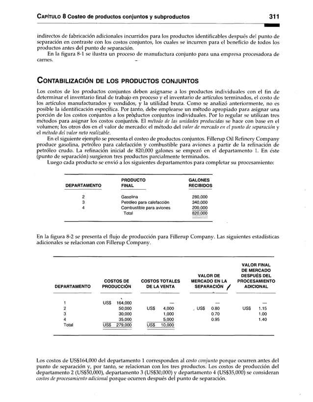 Capítulo 8 Costeo de productos conjuntos y subproductos 311
indirectos de fabricación adicionales incurridos para los productos identificables después del punto de
separación en contraste con los costos conjuntos, los cuales se incurren para el beneficio de todos los
productos antes del punto de separación.
En la figura 8-1 se ilustra un proceso de manufactura conjunto para una empresa procesadora de
carnes.
C o n ta b iliza c ió n de lo s p r o d u c to s c o n ju n to s
Los costos de los productos conjuntos deben asignarse a los productos individuales con el fin de
determinar el inventario final de trabajo en proceso y el inventario de artículos terminados, el costo de
los artículos manufacturados y vendidos, y la utilidad bruta. Como se analizó anteriormente, no es
posible la identificación específica. Por tanto, debe emplearse un método apropiado para asignar una
porción de los costos conjuntos a los productos conjuntos individuales. Por lo regular se utilizan tres
métodos para asignar los costos conjuntos. El método de las unidades producidas se hace con base en el
volumen; los otros dos en el valor de mercado: el método del valor de mercado en el punto de separación y
el método del valor neto realizable.
En el siguiente ejemplo se presenta el costeo de productos conjuntos. Fillerup Oil Refinery Company
produce gasolina, petróleo para calefacción y combustible para aviones a partir de la refinación de
petróleo crudo. La refinación inicial de 820,000 galones se empezó en el departamento 1. En éste
(punto de separación) surgieron tres productos parcialmente terminados.
Luego cada producto se envió a los siguientes departamentos para completar su procesamiento:
PRODUCTO GALONES
DEPARTAMENTO FINAL RECIBIDOS
2 Gasolina 280,000
3 Petróleo para calefacción 340,000
4 Combustible para aviones 200,000
Total 820,000
En la figura 8-2 se presenta el flujo de producción para Fillerup Company. Las siguientes estadísticas
adicionales se relacionan con Fillerup Company.
DEPARTAMENTO
COSTOS DE
PRODUCCIÓN
COSTOS TOTALES
DE LA VENTA
VALOR DE
MERCADO EN LA
SEPARACIÓN /
VALOR FINAL
DE MERCADO
DESPUÉS DEL
PROCESAMIENTO
ADICIONAL
1 us$

164,000
2 50,000 USS 4,000 , USS 0.80 USS 1.15
3 30,000 1,000 0.70 1.00
4 35,000 5,000 0.95 1.40
Total USS 279,000 USS 10,000
Los costos de US$164,000 del departamento 1 corresponden al costo conjunto porque ocurren antes del
punto de separación y, por tanto, se relacionan con los tres productos. Los costos de producción del
departamento 2 (US$50,000), departamento 3 (US$30,000) y departamento 4 (US$35,000) se consideran
costos de procesamiento adicional porque ocurren después del punto de separación.
 