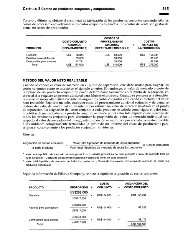 Capítulo 8 Costeo de productos conjuntos y subproductos 315
Tercero y último, se obtiene el costo total de fabricación de los productos conjuntos sumando sólo los
costos de procesamiento adicional a los costos conjuntos asignados. (Los costos de venta son gastos de
venta, no costos de producción).
COSTOS DE
COSTO CONJUNTO PROCESAMIENTO COSTOS
ASIGNADO + ADICIONAL = TOTALES DE
PRODUCTO (DEPARTAMENT01) (DEPARTAMENTOS 2,3 Y 4) LA PRODUCCIÓN
Gasolina US$ 56,344 US$ 50,000 US$ 106,344
Petróleo para calefacción 59,865 30,000 89,865
Combustible para aviones 47,791 35,000 82,791
Total US$ 164,000 US$ 115,000 US$ 279,000
MÉTODO DEL VALOR NETO REALIZABLE
Cuando se conoce el valor de mercado en el punto de separación, éste debe usarse para asignar los
costos conjuntos como se mostró en el ejemplo anterior. Sin embargo, el valor de mercado o costo de
remplazo de un producto conjunto no puede determinarse fácilmente en el punto de separación, en
especial si se requiere un proceso adicional para fabricar el producto. Cuando se presenta esta situación,
la siguiente mejor alternativa consiste en asignar los costos conjuntos empleando el método del valor
neto realizable. Bajo este método, cualquier costo de procesamiento adicional estimado y de venta se
deduce del valor de venta final en un intento por estimar un valor de mercado hipotético en el punto
de separación. La asignación del costo conjunto a cada producto se calcula como sigue: el valor total
hipotético de mercado de cada producto conjunto se divide por el valor total hipotético de mercado de
todos los productos conjuntos para determinar la proporción del valor de mercado individual con
respecto al valor de mercado total. Luego, esta proporción se multiplica por el costo conjunto aplicable
a las unidades completamente terminadas (a partir de un informe del costo de producción) para
asignar el costo conjunto a los productos conjuntos individuales.
Fórmula:
Asignación de costos conjuntos Valor total hipotético de m ercado de cada producto* .
3 1 =-------------------------------------------------------------------------------------------------- x Costos conjuntos
a cada producto Valor total hipotético de m ercado de todos los productost
* Valor total hipotético de mercado de cada producto = (Unidades producidas de cada producto x Valor de mercado final de
cada producto) - Costos de procesamiento adicional y gastos de venta de cada producto
* Valor total hipotético de mercado de todos los productos = Suma de los valores hipotéticos de mercado de todos los
productos individuales
Según la información de Fillerup Company, se hizo la siguiente asignación de costos conjuntos:
COSTO ASIGNACIÓN DEL
PRODUCTO PROPORCIÓN X CONJUNTO = COSTO CONJUNTO
US$268,000
Gasolina x US$164,000 = US$ 53,797
US$817,000
US$309,000
Petróleo para calefacción x US$164,000 = 62,027
US$817,000
US$240,000
Combustible para aviones x US$164,000 = 48,176
US$817,000 -------------------------
Total US$ 164,000
 