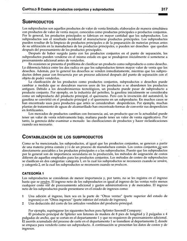 C apítulo 8 Costeo de productos conjuntos y subproductos 317
S u b p r o d u c to s
Los subproductos son aquellos productos de valor de venta limitado, elaborados de manera simultánea
con productos de valor de venta mayor, conocidos como productos principales o productos conjuntos.
Por lo general, los productos principales se fabrican en mayor cantidad que los subproductos. Los
subproductos son el resultado incidental al manufacturar productos principales. Los subproductos
pueden resultar de la limpieza de productos principales o de la preparación de materias primas antes
de su utilización en la manufactura de los productos principales, o pueden ser desechos que quedan
después del procesamiento de los productos principales.
Después de haber surgido junto con los productos conjuntos en el punto de separación, los
subproductos pueden venderse en el mismo estado en que se produjeron inicialmente o someterse a
procesamiento adicional antes de venderlos.
En ocasiones se presenta el problema de clasificar un producto como subproducto o como desecho.
La diferencia básica entre los dos radica en que los subproductos tienen mayor valor de venta que los
desechos. Además, por lo general los desechos se venden inmediatamente, mientras que los subpro­
ductos deben pasar con frecuencia por un proceso adicional después del punto de separación con el
objeto de poder venderlos.
La clasificación de los productos como productos conjuntos, subproductos o desechos puede
cambiar a medida que se descubran nuevos usos de los productos o se abandonen los productos
antiguos. Debido a los descubrimientos tecnológicos, un producto puede pasar de subproducto a
producto conjunto. Por ejemplo, en la industria del petróleo, la gasolina inicialmente se consideraba
como un subproducto del producto principal, el queroseno. Pero con la invención del automóvil, la
gasolina se convirtió en el producto principal y el queroseno en un subproducto. En muchos casos se
han encontrado usos para productos que antes se consideraban desperdicios. Por ejemplo, muchas
plantas de tratamiento de aguas de alcantarillado han encontrado formas de convertir sus desperdicios
en fertilizantes.
Los mercados de productos cambian con frecuencia; así, un producto que en la actualidad puede
tener un valor de venta relativamente bajo, mañana puede tener un valor de venta significativo. Por
tanto, la gerencia debe examinar a menudo las clasificaciones de productos y hacer reclasificaciones
cuando sea necesario.
C o n ta b iliza c ió n de lo s s u b p r o d u c to s
Como se ha mencionado, los subproductos, al igual que los productos conjuntos, se generan a partir
de una materia prima común y /o de un proceso de manufactura común. Los costos conjuntosjw_ son
directamente asociables a los productos principales o a los subproductos. Puesto que los subproductos
por lo general son de importancia secundaria en la producción, los métodos de asignación de costos
difieren de aquellos empleados para los productos conjuntos. Los métodos de costeo de subproductos
se clasifican en dos categorías: categoría 1, en la cual los subproductos se reconocen cuando se venden,
y categoría 2, en la cual los subproductos se reconocen cuando se producen.
CATEGORÍA 1
Los subproductos se consideran de menor importancia y, por tanto, no se les registra en el ingreso
hasta que se venden. El ingreso neto de los subproductos es igual al ingreso de las ventas reales menos
cualquier costo real de procesamiento adicional y gastos administrativos y de mercadeo. El ingreso
neto de los subproductos puede presentarse en el estado de ingresos como:
1 Una adición al ingreso, bien sea en la parte de “Otras ventas" (parte superior del estado de
ingresos) o en "Otros ingresos" (parte inferior del estado de ingresos).
2 Una deducción del costo de los artículos vendidos del producto principal.
Por ejemplo, supónganse los siguientes hechos para Splinter Sawmill Company:
El producto principal de Splinter son listones de madera de 8 pies de longitud y 2 pulgadas x 4
pulgadas de ancho, que se cortan en el departamento 1 y que no requieren de procesamiento adicional.
El aserrín acumulado del proceso de corte en el departamento 1 se transfiere al departamento 2, donde
se empaca para venderlo como un subproducto. A continuación se presentan los datos de costos y de
ingresos.
 