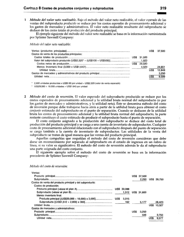 C apítulo 8 Costeo de productos conjuntos y subproductos 319
1 M étodo del valor neto realizable. Bajo el método del valor neto realizable, el valor esperado de las
ventas del subproducto producido se reduce por los costos esperados de procesamiento adicional y
los gastos de mercadeo y administrativos. El valor neto realizable resultante del subproducto se
deduce de los costos totales de producción del producto principal.
El ejemplo siguiente del método del valor neto realizable se basa en la información suministrada
por Splinter Sawmill Company:
Método del valor neto realizable:
Ventas (productos principales)........................................................................................................ US$ 37,500
Costos de venta de los productos principales:
Costos totales de producción...................................................................................................... US$ 31,500
Valor del subproducto producido [US$2,520* - (US$100 + US$500)]............................... ............... 1,920
Costos netos de producción US$ 29,580
Menos: Inventario final (3,000 x US$1,643f)........................................................................ ..................4,929 24,651
Utilidad bruta............................................................................................................................ US$ 12,849
Gastos de mercadeo y administrativos del producto principal.................................................. 3,250
Utilidad neta..................................................................................................................................... US$ 9,599
* 2,800 unidades producidas x US$0.90 por unidad = US$2,520 (valor de venta esperado)
* US$29,580 H
- 18,000 unidades = US$1.643 por unidad
2 M étodo del costo de reversión. El valor esperado del subproducto producido se reduce por los
costos esperados de procesamiento adicional y la utilidad bruta normal del subproducto (o por
los gastos de mercadeo y administrativos, y la utilidad neta). Éste se denomina método del costo
de reversión porque debe trabajarse hacia atrás a partir de la utilidad bruta para obtener el costo
conjunto estimado del subproducto en el punto de separación. Cuando se deducen de la utilidad
bruta los costos de procesamiento adicional y la utilidad bruta normal del subproducto, la parte
restante constituye el costo estimado de producir el subproducto hasta el punto de separación.
El costo conjunto asignado a la producción del subproducto se deduce del costo total de
producción del producto principal y se carga a una cuenta de inventario de subproductos. Cualquier
costo de procesamiento adicional relacionado con el subproducto después del punto de separación
se carga también a la cuenta de inventario de subproductos. Las utilidades de la venta del
subproducto se tratan de igual manera que las ventas del producto principal.
Aquellas compañías que respaldan el método del costo de reversión consideran que debe
darse un reconocimiento por separado al subproducto en el estado de ingresos en un rubro de
línea, si su valor es significativo. El método del costo de reversión además le da al subproducto
una parte asignada del costo conjunto.
El siguiente ejemplo sobre el método del costo de reversión se basa en la información
precedente de Splinter Sawmill Company:
Método del costo de reversión:
Ventas:
Producto principal.............................................................................................. US$ 37,500
Subproducto 2,250 US$ 39,750
Costos de venta del producto principal y del subproducto:
Costos de producción:
Producto principal (véase el plan A) US$ 30,088
Subproducto (véase el plan B) 1,512 US$ 31,600
Menos inventario final:
Producto principal [(US$30,088 + 18,000) x 3,000]........................... USS 5,015
Subproducto [(US$1,512 4-2,800) x 300]............................................ 162^ 5,177 26,423
Utilidad bruta........................................................................................................ US$ 13,327
Gastos de mercadeo y administrativos:
Producto principal.............................................................................................. US$ 3,250
Subproducto 500 3,750
Utilidad neta US$ 9,577
 