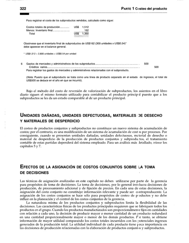 322 Parte 1 Costeo del producto
Para registrar el costo de los subproductos vendidos, calculado como sigue:
Costos totales de producción US$ 1,512
Menos: Inventario final........................... 162
Total US$ 1,350
Obsérvese que el Inventario final de subproductos de US$162 (300 unidades x US$0.54)*
debe aparecer en el balance general.
* US$1,512 -r 2,800 unidades = US$0.54 por unidad
6 Gastos de mercadeo y administrativos de los subproductos....................................................................... 500
Créditos varios..................................................................................................................................................... 500
Para registrar los gastos de mercadeo y administrativos relacionados con el subproducto.
(Nota: Puesto que el subproducto se trata como una línea de producto separada en el estado de ingresos, el total de
US$500 se deduce en el año en que se incurrió).
Bajo el método del costo de reversión de valorización de subproductos, los asientos en el libro
diario siguen el mismo formato utilizado para contabilizar el producto princip il puesto que a los
subproductos se les da un estado comparable al de un producto principal.
U n id a d e s d a ñ a d a s , u n id a d e s d e f e c t u o s a s , m a te r ia le s de d e s e c h o
Y MATERIALES DE DESPERDICIO
El costeo de productos conjuntos y subproductos no constituye un nuevo sistema de acumulación de
costos; por el contrario, es una modificación de un sistema de acumulación de cost )s por procesos. Por
consiguiente, cuando se presentan unidades dañadas, unidades defectuosas, material de desecho o
material de desperdicio de la producción de productos conjuntos y subprodu :tos, el tratamiento
contable de estas partidas dependerá del sistema empleado. Para un análisis más detallado, véanse los
capítulos 5 y 7.
E fec to s de la a s ig n a c ió n de c o s t o s c o n ju n t o s s o b r e la to m a
DE DECISIONES
Las técnicas de asignación analizadas en este capítulo no deben utilizarse por parte de la gerencia
para propósitos de toma de decisiones. La toma de decisiones, por lo general involucra decisiones de
producción, de procesamiento adicional y de fijación de precios. En cada una de estas decisiones, la
asignación del costo conjunto no constituye información relevante y puede ser contraproducente. La
asignación de los costos conjuntos se hace sólo para propósitos de costeo de productos y no debe
influir en la planeación y el control de los costos conjuntos de la gerencia.
La naturaleza misma de los productos conjuntos y subproductos limita la flexibilidad de las
decisiones. Las características físicas de los productos principales requieren que se fabriquen todos los
productos en el grupo. Cuando los productos manufacturados son proporcionalmenl e fijos en cantidades
con relación a cada uno, la decisión de producir mayor o menor cantidad de un producto redundará
en una cantidad proporcionalmente mayor o menor de los demás productos. P ir tanto, se obtiene
información de mayor utilidad comparando los costos totales incurridos con los potenciales ingresos
generados de la producción total. La utilidad individual de cada producto tiene poca importancia en
las decisiones de producción relacionadas con la elaboración de productos conjunti >s y subproductos.
 