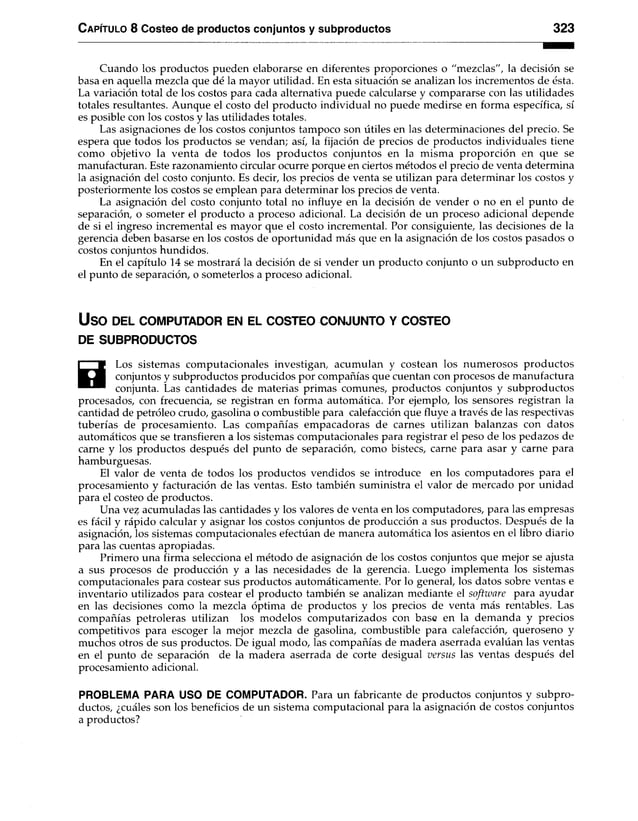 Capítulo 8 Costeo de productos conjuntos y subproductos 323
Cuando los productos pueden elaborarse en diferentes proporciones o "mezclas", la decisión se
basa en aquella mezcla que dé la mayor utilidad. En esta situación se analizan los incrementos de ésta.
La variación total de los costos para cada alternativa puede calcularse y compararse con las utilidades
totales resultantes. Aunque el costo del producto individual no puede medirse en forma específica, sí
es posible con los costos y las utilidades totales.
Las asignaciones de los costos conjuntos tampoco son útiles en las determinaciones del precio. Se
espera que todos los productos se vendan; así, la fijación de precios de productos individuales tiene
como objetivo la venta de todos los productos conjuntos en la misma proporción en que se
manufacturan. Este razonamiento circular ocurre porque en ciertos métodos el precio de venta determina
la asignación del costo conjunto. Es decir, los precios de venta se utilizan para determinar los costos y
posteriormente los costos se emplean para determinar los precios de venta.
La asignación del costo conjunto total no influye en la decisión de vender o no en el punto de
separación, o someter el producto a proceso adicional. La decisión de un proceso adicional depende
de si el ingreso incremental es mayor que el costo incremental. Por consiguiente, las decisiones de la
gerencia deben basarse en los costos de oportunidad más que en la asignación de los costos pasados o
costos conjuntos hundidos.
En el capítulo 14 se mostrará la decisión de si vender un producto conjunto o un subproducto en
el punto de separación, o someterlos a proceso adicional.
USO DEL COMPUTADOR EN EL COSTEO CONJUNTO Y COSTEO
DE SUBPRODUCTOS
0
Los sistemas computacionales investigan, acumulan y costean los numerosos productos
conjuntos y subproductos producidos por compañías que cuentan con procesos de manufactura
conjunta. Las cantidades de materias primas comunes, productos conjuntos y subproductos
procesados, con frecuencia, se registran en forma automática. Por ejemplo, los sensores registran la
cantidad de petróleo crudo, gasolina o combustible para calefacción que fluye a través de las respectivas
tuberías de procesamiento. Las compañías empacadoras de carnes utilizan balanzas con datos
automáticos que se transfieren a los sistemas computacionales para registrar el peso de los pedazos de
carne y los productos después del punto de separación, como bistecs, carne para asar y carne para
hamburguesas.
El valor de venta de todos los productos vendidos se introduce en los computadores para el
procesamiento y facturación de las ventas. Esto también suministra el valor de mercado por unidad
para el costeo de productos.
Una vez acumuladas las cantidades y los valores de venta en los computadores, para las empresas
es fácil y rápido calcular y asignar los costos conjuntos de producción a sus productos. Después de la
asignación, los sistemas computacionales efectúan de manera automática los asientos en el libro diario
para las cuentas apropiadas.
Primero una firma selecciona el método de asignación de los costos conjuntos que mejor se ajusta
a sus procesos de producción y a las necesidades de la gerencia. Luego implementa los sistemas
computacionales para costear sus productos automáticamente. Por lo general, los datos sobre ventas e
inventario utilizados para costear el producto también se analizan mediante el software para ayudar
en las decisiones como la mezcla óptima de productos y los precios de venta más rentables. Las
compañías petroleras utilizan los modelos computarizados con base en la demanda y precios
competitivos para escoger la mejor mezcla de gasolina, combustible para calefacción, queroseno y
muchos otros de sus productos. De igual modo, las compañías de madera aserrada evalúan las ventas
en el punto de separación de la madera aserrada de corte desigual versus las ventas después del
procesamiento adicional.
PROBLEMA PARA USO DE COMPUTADOR. Para un fabricante de productos conjuntos y subpro­
ductos, ¿cuáles son los beneficios de un sistema computacional para la asignación de costos conjuntos
a productos?
 
