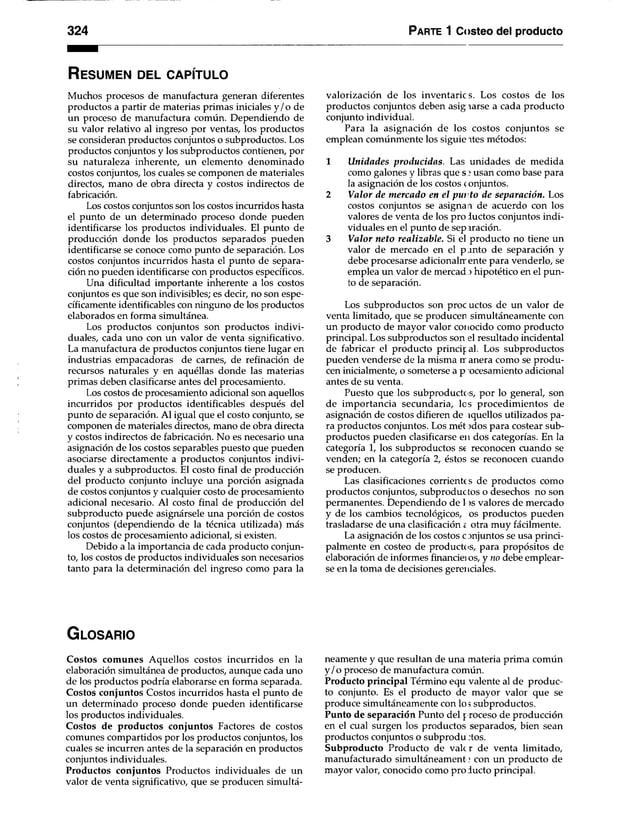 324 Parte 1 Costeo del producto
R es u m e n d el c a p ít u lo
Muchos procesos de manufactura generan diferentes
productos a partir de materias primas iniciales y/o de
un proceso de manufactura común. Dependiendo de
su valor relativo al ingreso por ventas, los productos
se consideran productos conjuntos o subproductos. Los
productos conjuntos y los subproductos contienen, por
su naturaleza inherente, un elemento denominado
costos conjuntos, los cuales se componen de materiales
directos, mano de obra directa y costos indirectos de
fabricación.
Los costos conjuntos son los costos incurridos hasta
el punto de un determinado proceso donde pueden
identificarse los productos individuales. El punto de
producción donde los productos separados pueden
identificarse se conoce como punto de separación. Los
costos conjuntos incurridos hasta el punto de separa­
ción no pueden identificarse con productos específicos.
Una dificultad importante inherente a los costos
conjuntos es que son indivisibles; es decir, no son espe­
cíficamente idenfificables con ninguno de los productos
elaborados en forma simultánea.
Los productos conjuntos son productos indivi­
duales, cada uno con un valor de venta significativo.
La manufactura de productos conjuntos tiene lugar en
industrias empacadoras de carnes, de refinación de
recursos naturales y en aquéllas donde las materias
primas deben clasificarse antes del procesamiento.
Los costos de procesamiento adicional son aquellos
incurridos por productos identificables después del
punto de separación. Al igual que el costo conjunto, se
componen de materiales directos, mano de obra directa
y costos indirectos de fabricación. No es necesario una
asignación de los costos separables puesto que pueden
asociarse directamente a productos conjuntos indivi­
duales y a subproductos. El costo final de producción
del 