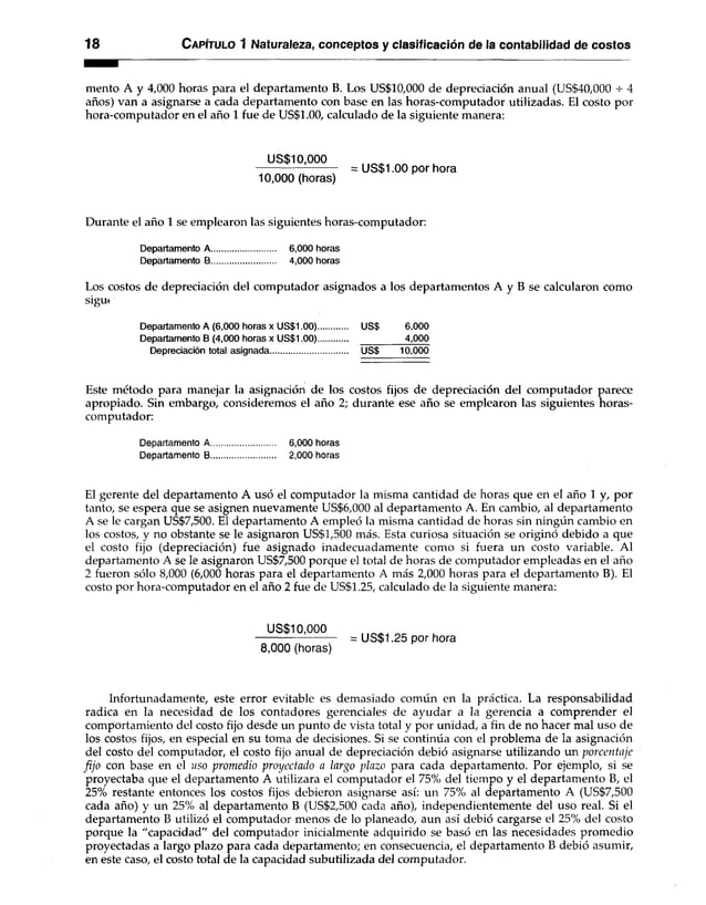 18 Capítulo 1 Naturaleza, conceptos y clasificación de la contabilidad de costos
mentó A y 4,000 horas para el departamento B. Los US$10,000 de depreciación anual (US$40,000 4
años) van a asignarse a cada departamento con base en las horas-computador utilizadas. El costo por
hora-computador en el año 1 fue de US$1.00, calculado de la siguiente manera:
US$10,000
= US$1.00 por hora
10,000 (horas)
Durante el año 1 se emplearon las siguientes horas-computador:
Departamento A............................ 6,000 horas
Departamento B............................ 4,000 horas
Los costos de depreciación del computador asignados a los departamentos A y B se calcularon como
siguf
Departamento A (6,000 horas x US$1.00)............. US$ 6,000
Departamento B (4,000 horas x US$1.00)............. 4,000
Depreciación total asignada US$ 10,000
Este método para manejar la asignación de los costos fijos de depreciación del computador parece
apropiado. Sin embargo, consideremos el año 2; durante ese año se emplearon las siguientes horas-
computador:
Departamento A............................ 6,000 horas
Departamento B............................ 2,000 horas
El gerente del departamento A usó el computador la misma cantidad de horas que en el año 1 y, por
tanto, se espera que se asignen nuevamente US$6,000 al departamento A. En cambio, al departamento
A se le cargan US$7,500. El departamento A empleó la misma cantidad de horas sin ningún cambio en
los costos, y no obstante se le asignaron US$1,500 más. Esta curiosa situación se originó debido a que
el costo fijo (depreciación) fue asignado inadecuadamente como si fuera un costo variable. Al
departamento A se le asignaron US$7,500 porque el total de horas de computador empleadas en el año
2 fueron sólo 8,000 (6,000 horas para el departamento A más 2,000 horas para el departamento B). El
costo por hora-computador en el año 2 fue de US$1.25, calculado de la siguiente manera:
US$10,000
--------------------------= US$1.25 por hora
8,000 (horas)
Infortunadamente, este error evitable es demasiado común en la práctica. La responsabilidad
radica en la necesidad de los contadores gerenciales de ayudar a la gerencia a comprender el
comportamiento del costo fijo desde un punto de vista total y por unidad, a fin de no hacer mal uso de
los costos fijos, en especial en su toma de decisiones. Si se continúa con el problema de la asignación
del costo del computador, el costo fijo anual de depreciación debió asignarse utilizando un porcentaje
fijo con base en el uso promedio proyectado a largo plazo para cada departamento. Por ejemplo, si se
proyectaba que el departamento A utilizara el computador el 75% del tiempo y el departamento B, el
25% restante entonces los costos fijos debieron asignarse así: un 75% al departamento A (US$7,500
cada año) y un 25% al departamento B (US$2,500 cada año), independientemente del uso real. Si el
departamento B utilizó el computador menos de lo planeado, aun así debió cargarse el 25% del costo
porque la "capacidad" del computador inicialmente adquirido se basó en las necesidades promedio
proyectadas a largo plazo para cada departamento; en consecuencia, el departamento B debió asumir,
en este caso, el costo total de la capacidad subutilizada del computador.
 