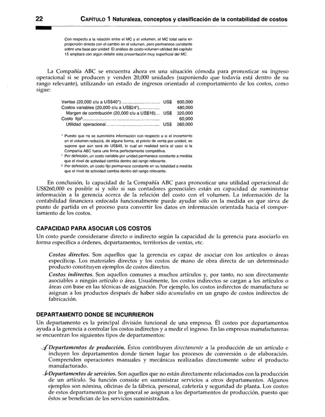 2 2 C apítulo 1 Naturaleza, conceptos y clasificación de la contabilidad de costos
Con respecto a la relación entre el MC y el volumen, el MC total varía en
proporción directa con el cambio en el volumen, pero permanece constante
sobre una base por unidad. El análisis de costo-volumen-utllidad del capítulo
15 ampliará con algún detalle esta presentación muy superficial del MC.
La Compañía ABC se encuentra ahora en una situación cómoda para pronosticar su ingreso
operacional si se producen y venden 20,000 unidades (suponiendo que todavía está dentro de su
rango relevante), utilizando un estado de ingresos orientado al comportamiento de los costos, como
sigue:
Ventas (20,000 c/u a US$40*).................................... US$ 800,000
Costos variables (20,000 c/u a US$24f)................... 480,000
Margen de contribución (20,000 c/u a US$16).... US$ 320,000
Costo fijo®........................................................................ 60,000
Utilidad operacional.................................................. US$ 260,000
* Puesto que no se suministra información con respecto a si el incremento
en el volumen reducirá, de alguna forma, el precio de venta por unidad, se
supone que aún será de US$40, lo cual en realidad sería el caso si la
Compañía ABC fuera una firma perfectamente competitiva.
f Por definición, un costo variable por unidad permanece constante a medida
que el nivel de actividad cambia dentro del rango relevante.
§ Por definición, un costo fijo permanece constante en su totalidad a medida
que el nivel de actividad cambia dentro del rango relevante.
En conclusión, la capacidad de la Compañía ABC para pronosticar una utilidad operacional de
US$260,000 es posible si y sólo si sus contadores gerenciales están en capacidad de suministrar
información a la gerencia acerca de la relación del costo con el volumen. La información de la
contabilidad financiera enfocada funcionalmente puede ayudar sólo en la medida en que sirva de
punto de partida en el proceso para convertir los datos en información orientada hacia el compor­
tamiento de los costos.
CAPACIDAD PARA ASOCIAR LOS COSTOS
Un costo puede considerarse directo o indirecto según la capacidad de la gerencia para asociarlo en
forma específica a órdenes, departamentos, territorios de ventas, etc.
C ostos directos. Son aquellos que la gerencia es capaz de asociar con los artículos o áreas
específicos. Los materiales directos y los costos de mano de obra directa de un determinado
producto constituyen ejemplos de costos directos.
C ostos indirectos. Son aquellos comunes a muchos artículos y, por tanto, no son directamente
asociables a ningún artículo o área. Usualmente, los costos indirectos se cargan a los artículos o
áreas con base en las técnicas de asignación. Por ejemplo, los costos indirectos de manufactura se
asignan a los productos después de haber sido acumulados en un grupo de costos indirectos de
fabricación.
DEPARTAMENTO DONDE SE INCURRIERON
Un departamento es la principal división funcional de una empresa. Él costeo por departamentos
ayuda a la gerencia a controlar los costos indirectos y a medir el ingreso. En las empresas manufactureras
se encuentran los siguientes tipos de departamentos:
D epartam entos de producción. Éstos contribuyen directamente a la producción de un artículo e
incluyen los departamentos donde tienen lugar los procesos de conversión o de elaboración.
Comprenden operaciones manuales y mecánicas realizadas directamente sobre el producto
manufacturado.
D epartam entos de servicios. Son aquellos que no están directamente relacionados con la producción
de un artículo. Su función consiste en suministrar servicios a otros departamentos. Algunos
ejemplos son nómina, oficinas de la fábrica, personal, cafetería y seguridad de planta. Los costos
de estos departamentos por lo general se asignan a los departamentos de producción, puesto que
éstos se benefician de los servicios suministrados.
 