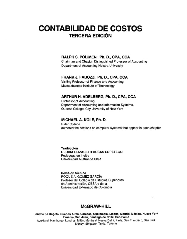 CONTABILIDAD DE COSTOS
TERCERA EDICIÓN
RALPH S. POLIMENI, Ph. D., CPA, CCA
Chairman and Chaykin Distinguished Professor of Accounting
Department of Accounting Hofstra University
FRANK J. FABOZZI, Ph. D., CPA, CCA
Visiting Professor of Finance and Accounting
Massachusetts Institute of Technology
ARTHUR H. ADELBERG, Ph. D., CPA, CCA
Professor of Accounting
Department of Accounting and Information Systems,
Queens College, City University of New York
MICHAEL A. KOLE, Ph. D.
Rider College
authored the sections on Computer systems that appear in each chapter
Traducción
GLORIA ELIZABETH ROSAS LOPETEGUI
Pedagoga en inglés
Universidad Austral de Chile
Revisión técnica
ROQUE A. GÓMEZ GARCÍA
Profesor del Colegio de Estudios Superiores
de Administración, CESA y de la
Universidad Externado de Colombia
McGRAW-HILL
Santafé de Bogotá, Buenos Aires, Caracas, Guatemala, Lisboa, Madrid, México, Nueva York
Panamá, San Juan, Santiago de Chile, Sao Paulo
Auckland, Hamburgo, Londres, Milán, Montreal, Nueva Delhi, París, San Francisco, San Luis
Sidney, Singapur, Tokio, Toronto
 