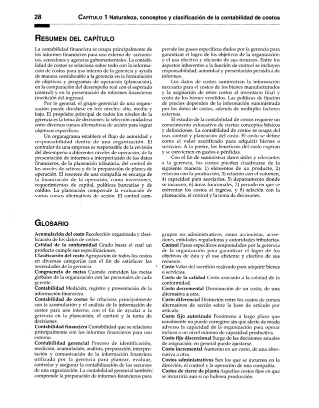 28 C apítulo 1 Naturaleza, conceptos y clasificación de la contabilidad de costos
R es u m e n d el c a p ítu lo
La contabilidad financiera se ocupa principalmente de
los informes financieros para uso externo de accionis­
tas, acreedores y agencias gubernamentales. La contabi­
lidad de costos se relaciona sobre todo con la informa­
ción de costos para uso interno de la gerencia y ayuda
de manera considerable a la gerencia en la formulación
de objetivos y programas de operación (planeación),
en la comparación del desempeño real con el esperado
(control) y en la presentación de informes financieros
(medición del ingreso).
Por lo general, el grupo gerencial de una organi­
zación puede dividirse en tres niveles: alto, medio y
bajo. El propósito principal de todos los niveles de la
gerencia es la toma de decisiones: la selección cuidadosa
entre diversos cursos alternativos de acción para lograr
objetivos específicos.
Un organigrama establece el flujo de autoridad y
responsabilidad dentro de una organización. El
contralor de una empresa es responsable de la revisión
del desempeño a diferentes niveles de operación, de la
presentación de informes e interpretación de los datos
financieros, de la planeación tributaria, del control de
los niveles de activos y de la preparación de planes de
operación. El tesorero de una compañía se encarga de
la financiación de la operación, como inversiones,
requerimientos de capital, políticas bancarias y de
crédito. La planeación comprende la evaluación de
varios cursos alternativos de acción. El control com­
prende los pasos específicos dados por la gerencia para
garantizar el logro de los objetivos de la organización
y el uso efectivo y eficiente de sus recursos. Entre los
aspectos inherentes a la función de control se incluyen
responsabilidad, autoridad y presentación periódica de
informes.
Los datos de costos suministran la información
necesaria para el costeo de los bienes manufacturados
y la asignación de estos costos al inventario final y
costo de los bienes vendidos. Las políticas de fijación
de precios dependen de la información suministrada
por los datos de costos, además de múltiples factores
externos.
El estudio de la contabilidad de costos requiere un
conocimiento exhaustivo de ciertos conceptos básicos
y definiciones. La contabilidad de costos se ocupa del
uso, control y planeación del costo. El costo se define
como el valor sacrificado para adquirir bienes o
servicios. A la postre, los beneficios del costo expiran
y se convierten en gastos o pérdidas.
Con el fin de suministrar datos útiles y relevantes
a la gerencia, los costos pueden clasificarse de la
siguiente manera: 1) elementos de un producto, 2)
relación con la producción, 3) relación con el volumen,
4) capacidad para asociarlos, 5) departamento donde
se incurren, 6) áreas funcionales, 7) periodo en que se
enfrentan los costos al ingreso, y 8) relación con la
planeación, el control y la toma de decisiones.
G lo s a r io
Acumulación del costo Recolección organizada y clasi­
ficación de los datos de costos.
Calidad de la conformidad Grado hasta el cual un
producto cumple sus especificaciones.
Clasificación del costo Agrupación de todos los costos
en diversas categorías con el fin de satisfacer las
necesidades de la gerencia.
Congruencia de metas Cuando coinciden las metas
globales de la organización con las personales de cada
gerente.
Contabilidad Medición, registro y presentación de la
información financiera.
Contabilidad de costos Se relaciona principalmente
con la acumulación y el análisis de la información de
costos para uso interno, con el fin de ayudar a la
gerencia en la planeación, el control y la toma de
decisiones.
Contabilidad financiera Contabilidad que se relaciona
principalmente con los informes financieros para uso
externo.
Contabilidad gerencial Proceso de identificación,
medición, acumulación, análisis, preparación, interpre­
tación y comunicación de la información financiera
utilizada por la gerencia para planear, evaluar,
controlar y asegurar la contabilización de los recursos
de una organización. La contabilidad gerencial también )
comprende la preparación de informes financieros para
grupos no administrativos, como accionistas, acree­
dores, entidades reguladoras y autoridades tributarias.
Control Pasos específicos emprendidos por la gerencia
de la organización para garantizar el logro de los
objetivos de ésta y el uso eficiente y efectivo de sus
recursos.
Costo Valor del sacrificio realizado para adquirir bienes
o servicios.
Costo de la calidad Costo asociado a la calidad de la
conformidad.
Costo decremental Disminución de un costo, de una
alternativa a otra.
Costo diferencial Distinción entre los costos de cursos
alternativos de acción sobre la base de artículo por
artículo.
Costo fijo autorizado Fenómeno a largo plazo que
usualmente no puede corregirse sin que afecte de modo
adverso la capacidad de la organización para operar
incluso a un nivel mínimo de capacidad productiva.
Costo fijo discrecional Surge de las decisiones anuales
de asignación; en general puede ajustarse.
Costo incremental Aumento en un costo, de una alter­
nativa a otra.
Costos administrativos Son los que se incurren en la
dirección, el control y la operación de una compañía.
Costos de cierre de planta Aquellos costos fijos en que
se incurriría aun si no hubiera producción.
 