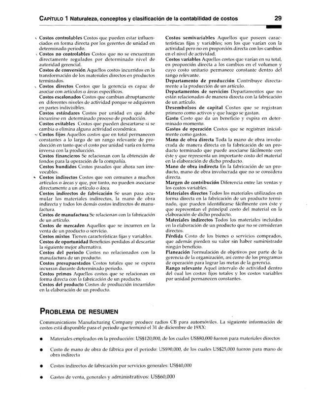 C apítulo 1 Naturaleza, conceptos y clasificación de la contabilidad de costos 29
Costos controlables Costos que pueden estar influen­
ciados en forma directa por los gerentes de unidad en
determinado periodo.
Costos no controlables Costos que no se encuentran
directamente regulados por determinado nivel de
autoridad gerencial.
Costos de conversión Aquellos costos incurridos en la
transformación de los materiales directos en productos
terminados.
Costos directos Costos que la gerencia es capaz de
asociar con artículos o áreas específicos.
Costos escalonados Costos que cambian abruptamente
en diferentes niveles de actividad porque se adquieren
en partes indivisibles.
Costos estándares Costos por unidad en que debe
incurrirse en determinado proceso de producción.
Costos evitables Costos que pueden descartarse si se
cambia o elimina alguna actividad económica.
Costos fijos Aquellos costos que en total permanecen
constantes a lo largo de un rango relevante de pro­
ducción en tanto que el costo por unidad varía en forma
inversa con la producción.
Costos financieros Se relacionan con la obtención de
fondos para la operación de la compañía.
Costos hundidos Costos pasados que ahora son irre­
vocables.
Costos indirectos Costos que son comunes a muchos
artículos o áreas y que, por tanto, no pueden asociarse
directamente a un artículo o área.
Costos indirectos de fabricación Se usan para acu­
mular los materiales indirectos, la mano de obra
indirecta y todos los demás costos indirectos de manu­
factura.
Costos de manufactura Se relacionan con la fabricación
de un artículo.
Costos de mercadeo Aquellos que se incurren en la
venta de un producto o servicio.
Costos mixtos Tienen características fijas y variables.
Costos de oportunidad Beneficios perdidos al descartar
la siguiente mejor alternativa.
Costos del periodo Costos no relacionados con la
manufactura de un producto.
Costos presupuestados Costos totales que se espera
incurran durante determinado periodo.
Costos primos Aquellos costos que se relacionan en
forma directa con la fabricación de un producto.
Costos del producto Costos de producción incurridos
en la elaboración de un producto.
Costos sem ivariables Aquellos que poseen carac­
terísticas fijas y variables; son los que varían con la
actividad pero no en proporción directa con los cambios
en el nivel de actividad.
Costos variables Aquellos costos que varían en su total,
en proporción directa a los cambios en el volumen y
cuyo costo unitario permanece constante dentro del
rango relevante.
Departam ento de producción Contribuye directa­
mente a la producción de un artículo.
Departamentos de servicios Departamentos que no
están relacionados de manera directa con la fabricación
de un artículo.
D esem bolsos de capital Costos que se registran
primero como activos y que luego se gastan.
Gasto Costo que da un beneficio y expira en deter­
minado momento.
Gastos de operación Costos que se registran inicial­
mente como gastos.
Mano de obra directa Toda la mano de obra involu­
crada de manera directa en la fabricación de un pro­
ducto terminado que puede asociarse fácilmente con
éste y que representa un importante costo del material
en la elaboración de dicho producto.
Mano de obra indirecta En la fabricación de un pro­
ducto, mano de obra involucrada que no se considera
directa.
Margen de contribución Diferencia entre las ventas y
los costos variables.
M ateriales directos Todos los materiales utilizados en
forma directa en la fabricación de un producto termi­
nado, que pueden identificarse fácilmente con éste y
que representan el principal costo del material en la
elaboración de dicho producto.
M ateriales indirectos Todos los materiales incluidos
en la elaboración de un producto que no se consideran
directos.
Pérdida Costo de los bienes o servicios comprados,
que además pierden su valor sin haber suministrado
ningún beneficio.
Planeación Formulación de objetivos por parte de la
gerencia de la organización, así como de los programas
de operación para lograr las metas de la gerencia.
Rango relevante Aquel intervalo de actividad dentro
del cual los costos fijos totales y los costos variables
por unidad permanecen constantes.
P r o b le m a de r es u m en
Communications Manufacturing Company produce radios CB para automóviles. La siguiente información de
costos está disponible para el periodo que terminó el 31 de diciembre de 19XX:
• Materiales empleados en la producción: US$120,000, de los cuales US$80,000 fueron para materiales directos
• Costo de mano de obra de fábrica por el periodo: US$90,000, de los cuales US$25,000 fueron para mano de
obra indirecta
• Costos indirectos de fabricación por servicios generales: US$40,000
• Gastos de venta, generales y adm inistrativos: U S$60,000
 
