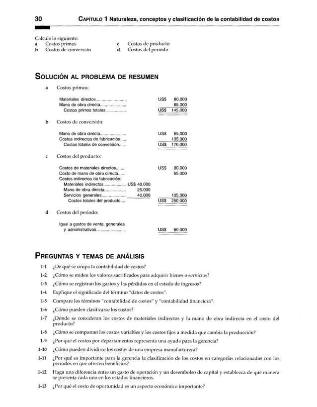 30 C apítulo 1 Naturaleza, conceptos y clasificación de la contabilidad de costos
Calcule lo siguiente:
a Costos primos c Costos de producto
b Costos de conversión d Costos del periodo
S o lu c ió n a l p r o b le m a de r es u m en
a Costos primos:
Materiales directos........................... US$ 80,000
Mano de obra directa...................... 65,000
Costos primos totales................. US$ 145,000
Costos de conversión:
Mano de obra directa...................... uss 65,000
Costos indirectos de fabricación... 105,000
Costos totales de conversión us$ 170,000
Costos del producto:
Costos de materiales directos....... uss 80,000
Costo de mano de obra directa..... 65,000
Costos indirectos de fabricación:
Materiales indirectos...................
Mano de obra directa..................
Servicios generales.....................
US$ 40,000
25.000
40.000 105,000
Costos totales del producto us$ 250,000
d Costos del periodo:
Igual a gastos de venta, generales
y administrativos US$ 60,000
P r eg u n ta s y te m a s de a n á lis is
1-1 ¿De qué se ocupa la contabilidad de costos?
1-2 ¿Cómo se miden los valores sacrificados para adquirir bienes o servicios?
1-3 ¿Cómo se registran los gastos y las pérdidas en el estado de ingresos?
1-4 Explique el significado del término "datos de costos".
1-5 Compare los términos "contabilidad de costos" y "contabilidad financiera".
1-6 ¿Cómo pueden clasificarse los costos?
1-7 ¿Dónde se consideran los costos de materiales indirectos y la mano de obra indirecta en el costo del
producto?
1-8 ¿Cómo se comportan los costos variables y los costos fijos a medida que cambia la producción?
1-9 ¿Por qué el costeo por departamentos representa una ayuda para la gerencia?
1-10 ¿Cómo pueden dividirse los costos de una empresa manufacturera?
1-11 ¿Por qué es importante para la gerencia la clasificación de los costos en categorías relacionadas con los
periodos en que ofrecen beneficios?
1-12 Haga una diferencia entre un gasto de operación y un desembolso de capital y establezca de qué manera
se presenta cada uno en los estados financieros.
1-13 ¿Por qué el costo de oportunidad es un aspecto económico importante?
 