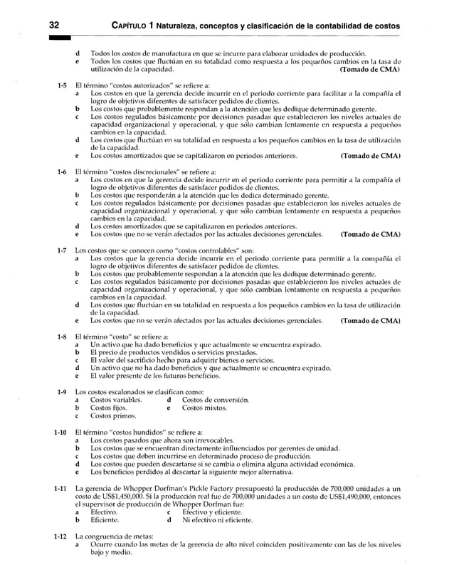 32 C apítulo 1 Naturaleza, conceptos y clasificación de la contabilidad de costos
d Todos los costos de manufactura en que se incurre para elaborar unidades de producción,
e Todos los costos que fluctúan en su totalidad como respuesta a los pequeños cambios en la tasa de
utilización de la capacidad. (Tomado de CMA)
1-5 El término "costos autorizados" se refiere a:
a Los costos en que la gerencia decide incurrir en el periodo corriente para facilitar a la compañía el
logro de objetivos diferentes de satisfacer pedidos de clientes,
b Los costos que probablemente respondan a la atención que les dedique determinado gerente,
c Los costos regulados básicamente por decisiones pasadas que establecieron los niveles actuales de
capacidad organizacional y operacional, y que sólo cambian lentamente en respuesta a pequeños
cambios en la capacidad.
d Los costos que fluctúan en su totalidad en respuesta a los pequeños cambios en la tasa de utilización
de la capacidad.
e Los costos amortizados que se capitalizaron en periodos anteriores. (Tomado de CMA)
1-6 El término "costos discrecionales" se refiere a:
a Los costos en que la gerencia decide incurrir en el periodo corriente para permitir a la compañía el
logro de objetivos diferentes de satisfacer pedidos de clientes,
bLos costos que responderán a la atención que les dedica determinado gerente.
c Los costos regulados básicamente por decisiones pasadas que establecieron los niveles actuales de
capacidad organizacional y operacional, y que sólo cambian lentamente en respuesta a pequeños
cambios en la capacidad,
d Los costos amortizados que se capitalizaron en periodos anteriores.
e Los costos que no se verán afectados por las actuales decisiones gerenciales.(Tomado de CMA)
1-7 Los costos que se conocen como "costos controlables" son:
a Los costos que la gerencia decide incurrir en el periodo corriente para permitir a la compañía el
logro de objetivos diferentes de satisfacer pedidos de clientes,
b Los costos que probablemente respondan a la atención que les dedique determinado gerente,
c Los costos regulados básicamente por decisiones pasadas que establecieron los niveles actuales de
capacidad organizacional y operacional, y que sólo cambian lentamente en respuesta a pequeños
cambios en la capacidad.
d Los costos que fluctúan en su totalidad en respuesta a los pequeños cambios en la tasa de utilización
de la capacidad.
e Los costos que no se verán afectados por las actuales decisiones gerenciales. (Tomado de CMA)
1-8 El término "costo" se refiere a:
a Un activo que ha dado beneficios y que actualmente se encuentra expirado,
b El precio de productos vendidos o servicios prestados,
c El valor del sacrificio hecho para adquirir bienes o servicios,
d Un activo que no ha dado beneficios y que actualmente se encuentra expirado,
e El valor presente de los futuros beneficios.
1-9 Los costos escalonados se clasifican como:
a Costos variables. d Costos de conversión,
b Costos fijos. e Costos mixtos,
c Costos primos.
1-10 El término "costos hundidos" se refiere a:
aLos costos pasados que ahora son irrevocables.
b Los costos que se encuentran directamente influenciados por gerentes de unidad,
c Los costos que deben incurrirse en determinado proceso de producción,
d Los costos que pueden descartarse si se cambia o elimina alguna actividad económica,
e Los beneficios perdidos al descartar la siguiente mejor alternativa.
1-11 La gerencia de Whopper Dorfman's Pickle Factory presupuestó la producción de 700,000 unidades a un
costo de US$1,450,000. Si la producción real fue de 700,000 unidades a un costo de US$1,490,000, entonces
el supervisor de producción de Whopper Dorfman fue:
a Efectivo. c Efectivo y eficiente,
b Eficiente. d Ni efectivo ni eficiente.
1-12 La congruencia de metas:
a Ocurre cuando las metas de la gerencia de alto nivel coinciden positivamente con las de los niveles
bajo y medio.
 