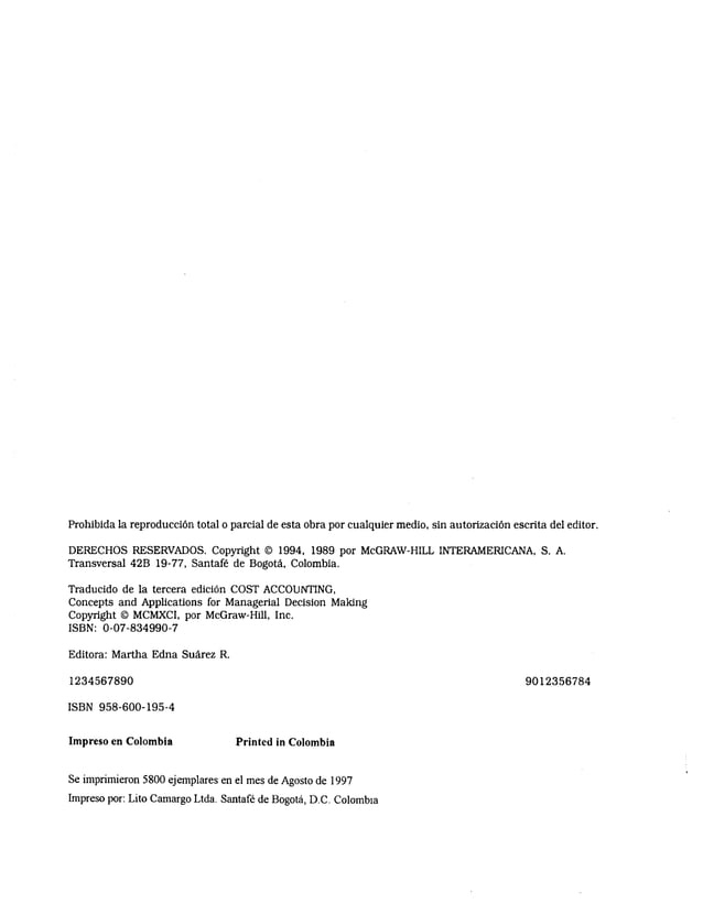 Prohibida la reproducción total o parcial de esta obra por cualquier medio, sin autorización escrita del editor.
DERECHOS RESERVADOS. Copyright © 1994, 1989 por McGRAW-HILL INTERAMERICANA, S. A.
Transversal 42B 19-77, Santafé de Bogotá, Colombia.
Traducido de la tercera edición COST ACCODNTING,
Concepts and Applications for Managerial Decisión Making
Copyright © MCMXCI, por McGraw-Hill, Inc.
ISBN: 0-07-834990-7
Editora: Martha Edna Suárez R.
1 2 3 4 5 6 7 8 9 0 9 0 1 2 3 5 6 7 8 4
ISBN 958-600-195-4
Impreso en Colombia Printed in Colombia
Se imprimieron 5800 ejemplares en el mes de Agosto de 1997
Impreso por: Lito Camargo Ltda. Santafé de Bogotá, D.C. Colombia
 
