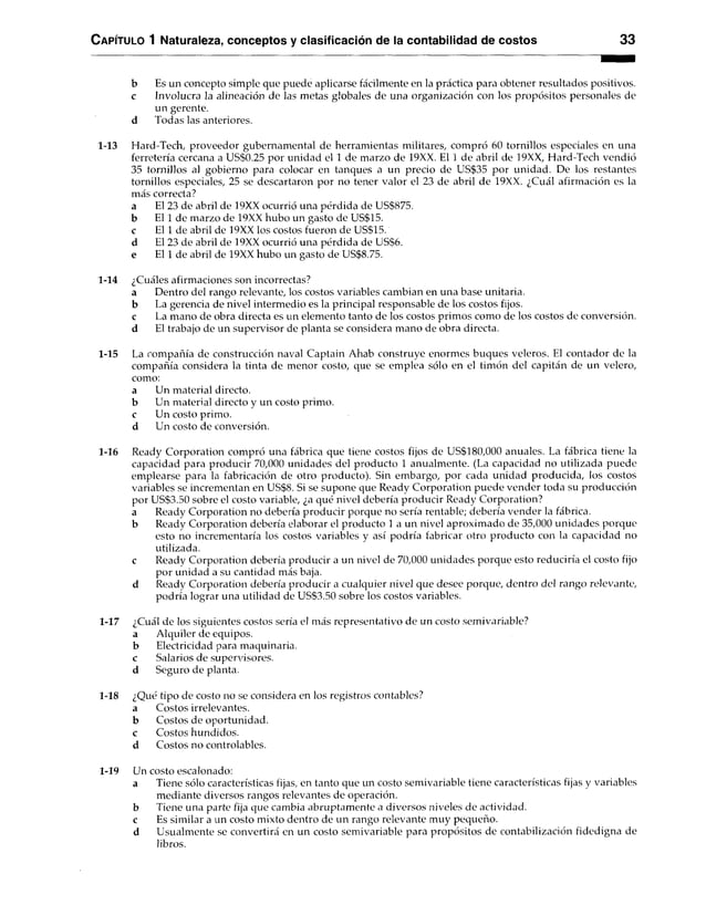 C apítulo 1 Naturaleza, conceptos y clasificación de la contabilidad de costos 33
b Es un concepto simple que puede aplicarse fácilmente en la práctica para obtener resultados positivos,
c Involucra la alineación de las metas globales de una organización con los propósitos personales de
un gerente,
d Todas las anteriores.
1-13 Hard-Tech, proveedor gubernamental de herramientas militares, compró 60 tornillos especiales en una
ferretería cercana a US$0.25 por unidad el 1 de marzo de 19XX. El 1 de abril de 19XX, Hard-Tech vendió
35 tornillos al gobierno para colocar en tanques a un precio de US$35 por unidad. De los restantes
tornillos especiales, 25 se descartaron por no tener valor el 23 de abril de 19XX. ¿Cuál afirmación es la
más correcta?
a El 23 de abril de 19XX ocurrió una pérdida de US$875.
b El 1 de marzo de 19XX hubo un gasto de US$15.
c El 1 de abril de 19XX los costos fueron de US$15.
d El 23 de abril de 19XX ocurrió una pérdida de US$6.
e El 1 de abril de 19XX hubo un gasto de US$8.75.
1-14 ¿Cuáles afirmaciones son incorrectas?
a Dentro del rango relevante, los costos variables cambian en una base unitaria,
b La gerencia de nivel intermedio es la principal responsable de los costos fijos.
c La mano de obra directa es un elemento tanto de los costos primos como de los costos de conversión,
d El trabajo de un supervisor de planta se considera mano de obra directa.
1-15 La compañía de construcción naval Captain Ahab construye enormes buques veleros. El contador de la
compañía considera la tinta de menor costo, que se emplea sólo en el timón del capitán de un velero,
como:
a Un material directo,
b Un material directo y un costo primo,
c Un costo primo,
d Un costo de conversión.
1-16 Ready Corporation compró una fábrica que tiene costos fijos de US$180,000 anuales. La fábrica tiene la
capacidad para producir 70,000 unidades del producto 1 anualmente. (La capacidad no utilizada puede
emplearse para la fabricación de otro producto). Sin embargo, por cada unidad producida, los costos
variables se incrementan en US$8. Si se supone que Ready Corporation puede vender toda su producción
por US$3.50 sobre el costo variable, ¿a qué nivel debería producir Ready Corporation?
a Ready Corporation no debería producir porque no sería rentable; debería vender la fábrica,
b Ready Corporation debería elaborar el producto 1 a un nivel aproximado de 35,000 unidades porque
esto no incrementaría los costos variables y así podría fabricar otro producto con la capacidad no
utilizada.
c Ready Corporation debería producir a un nivel de 70,000 unidades porque esto reduciría el costo fijo
por unidad a su cantidad más baja,
d Ready Corporation debería producir a cualquier nivel que desee porque, dentro del rango relevante,
podría lograr una utilidad de US$3.50 sobre los costos variables.
1-17 ¿Cuál de los siguientes costos sería el más representativo de un costo semivariable?
a Alquiler de equipos,
b Electricidad para maquinaria,
c Salarios de supervisores,
d Seguro de planta.
1-18 ¿Qué tipo de costo no se considera en los registros contables?
a Costos irrelevantes,
b Costos de oportunidad,
c Costos hundidos,
d Costos no controlables.
1-19 Un costo escalonado:
a Tiene sólo características fijas, en tanto que un costo semivariable tiene características fijas y variables
mediante diversos rangos relevantes de operación,
b Tiene una parte fija que cambia abruptamente a diversos nivelesde actividad,
c Es similar a un costo mixto dentro deun rango relevante muy pequeño.
d Usualmente se convertirá en un costosemivariable para propósitos de contabilización fidedigna de
libros.
 