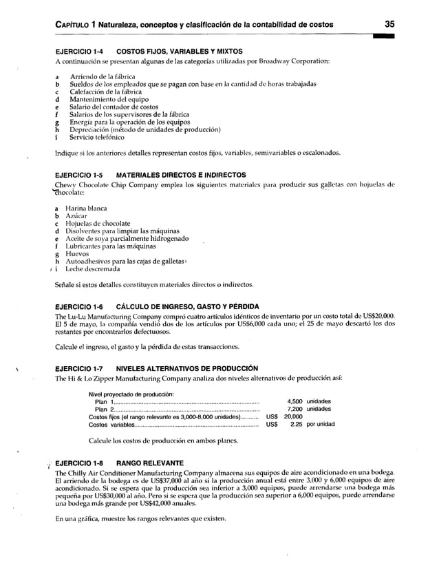 C apítulo 1 Naturaleza, conceptos y clasificación de la contabilidad de costos 35
EJERCICIO 1-4 COSTOS FIJOS, VARIABLES Y MIXTOS
A continuación se presentan algunas de las categorías utilizadas por Broadway Corporation:
a Arriendo de la fábrica
b Sueldos de los empleados que se pagan con base en la cantidad de horas trabajadas
c Calefacción de la fábrica
d Mantenimiento del equipo
e Salario del contador de costos
f Salarios de los supervisores de la fábrica
g Energía para la operación de los equipos
h Depreciación (método de unidades de producción)
i Servicio telefónico
Indique si los anteriores detalles representan costos fijos, variables, semivariables o escalonados.
EJERCICIO 1-5 MATERIALES DIRECTOS E INDIRECTOS
Chewy Chocolate Chip Company emplea los siguientes materiales para producir sus galletas con hojuelas de
'‘chocolate:
a Harina blanca
b Azúcar
c Hojuelas de chocolate
d Disolventes para limpiar las máquinas
e Aceite de soya parcialmente hidrogenado
f Lubricantes para las máquinas
g Huevos
h Autoadhesivos para las cajas de galletas i
¡ i Leche descremada
Señale si estos detalles constituyen materiales directos o indirectos.
EJERCICIO 1-6 CÁLCULO DE INGRESO, GASTO Y PÉRDIDA
The Lu-Lu Manufacturing Company compró cuatro artículos idénticos de inventario por un costo total de US$20,000.
El 5 de mayo, la compañía vendió dos de los artículos por US$6,000 cada uno; el 25 de mayo descartó los dos
restantes por encontrarlos defectuosos.
Calcule el ingreso, el gasto y la pérdida de estas transacciones.
EJERCICIO 1-7 NIVELES ALTERNATIVOS DE PRODUCCIÓN
The Hi & Lo Zipper Manufacturing Company analiza dos niveles alternativos de producción así:
Nivel proyectado de producción:
Plan 1......................................................................................................
Plan 2 .....................................................................................................
Costos fijos (el rango relevante es 3,000-8,000 unidades) US$
Costos variables......................................................................................... US$
Calcule los costos de producción en ambos planes.
EJERCICIO 1-8 RANGO RELEVANTE
The Chilly Air Conditioner Manufacturing Company almacena sus equipos de aire acondicionado en una bodega.
El arriendo de la bodega es de US$37,000 al año si la producción anual está entre 3,000 y 6,000 equipos de aire
acondicionado. Si se espera que la producción sea inferior a 3,000 equipos, puede arrendarse una bodega más
pequeña por US$30,000 al año. Pero si se espera que la producción sea superior a 6,000 equipos, puede arrendarse
una bodega más grande por US$42,000 anuales.
En una gráfica, muestre los rangos relevantes que existen.
4,500 unidades
7,200 unidades
20,000
2.25 por unidad
 