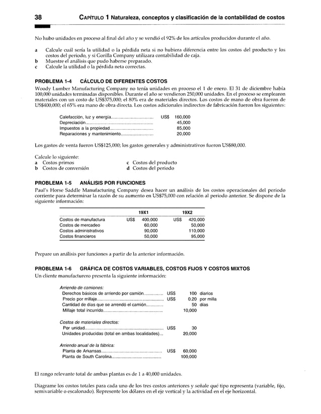 38 C apítulo 1 Naturaleza, conceptos y clasificación de la contabilidad de costos
No hubo unidades en proceso al final del año y se vendió el 92% de los artículos producidos durante el año.
a Calcule cuál sería la utilidad o la pérdida neta si no hubiera diferencia entre los costos del producto y los
costos del periodo, y si Gorilla Company utilizara contabilidad de caja,
b Muestre el análisis que pudo haberse preparado,
c Calcule la utilidad o la pérdida neta correctas.
PROBLEMA 1-4 CÁLCULO DE DIFERENTES COSTOS
Woody Lumber Manufacturing Company no tenía unidades en proceso el 1 de enero. El 31 de diciembre había
100,000 unidades terminadas disponibles. Durante el año se vendieron 250,000 unidades. En el proceso se emplearon
materiales con un costo de US$375,000; el 80% era de materiales directos. Los costos de mano de obra fueron de
US$400,000; el 65% era mano de obra directa. Los costos adicionales indirectos de fabricación fueron los siguientes:
Calefacción, luz y energía US$ 160,000
Depreciación............................................................... 45,000
Impuestos a la propiedad......................................... 85,000
Reparaciones y mantenimiento.............................. 20,000
Los gastos de venta fueron US$125,000; los gastos generales y administrativos fueron US$80,000.
Calcule lo siguiente:
a Costos primos c Costos del producto
b Costos de conversión d Costos del periodo
PROBLEMA 1-5 ANÁLISIS POR FUNCIONES
Paul's Horse Saddle Manufacturing Company desea hacer un análisis de los costos operacionales del periodo
corriente para determinar la razón de su aumento en US$75,000 con relación al periodo anterior. Se dispone de la
siguiente información:
19X1 19X2
Costos de manufactura US$ 400,000 US$ 420,000
Costos de mercadeo 60,000 50,000
Costos administrativos 90,000 110,000
Costos financieros 50,000 95,000
Prepare un análisis por funciones a partir de la anterior información.
PROBLEMA 1-6 GRÁFICA DE COSTOS VARIABLES, COSTOS FIJOS Y COSTOS MIXTOS
Un cliente manufacturero presenta la siguiente información:
Arriendo de camiones:
Derechos básicos de arriendo por camión US$ 100 diarios
Precio por millaje............................................................... US$ 0.20 por milla
Cantidad de días que se arrendó el camión............... 50 días
Millaje total incurrido........................................................ 10,000
Costos de materiales directos:
Por unidad.......................................................................... US$ 30
Unidades producidas (total en ambaslocalidades)... 20,000
Arriendo anua! de la fábrica:
Planta de Arkansas......................................................... US$ 60,000
Planta de South Carolina.............................................. 100,000
El rango relevante total de ambas plantas es de 1 a 40,000 unidades.
Diagrame los costos totales para cada uno de los tres costos anteriores y señale qué tipo representa (variable, fijo,
semivariable o escalonado). Represente los dólares en el eje vertical y la actividad en el eje horizontal.
 