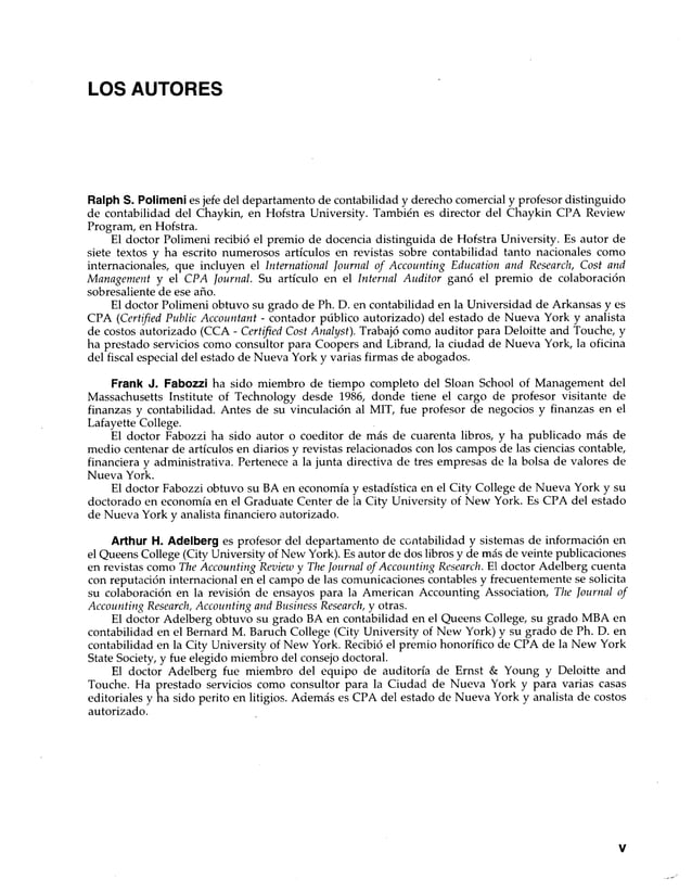 LOS AUTORES
Ralph S. Polimeni es jefe del departamento de contabilidad y derecho comercial y profesor distinguido
de contabilidad del Chaykin, en Hofstra University. También es director del Chaykin CPA Review
Program, en Hofstra.
El doctor Polimeni recibió el premio de docencia distinguida de Hofstra University. Es autor de
siete textos y ha escrito numerosos artículos en revistas sobre contabilidad tanto nacionales como
internacionales, que incluyen el International Journal of Accounting Education and Research, Cost and
Management y el CPA Journal. Su artículo en el Internal Auditor ganó el premio de colaboración
sobresaliente de ese año.
El doctor Polimeni obtuvo su grado de Ph. D. en contabilidad en la Universidad de Arkansas y es
CPA (Certified Public Accountant - contador público autorizado) del estado de Nueva York y analista
de costos autorizado (CCA - Certified Cost Analyst). Trabajó como auditor para Deloitte and Touche, y
ha prestado servicios como consultor para Coopers and Librand, la ciudad de Nueva York, la oficina
del fiscal especial del estado de Nueva York y varias firmas de abogados.
Frank J. Fabozzi ha sido miembro de tiempo completo del Sloan School of Management del
Massachusetts Institute of Technology desde 1986, donde tiene el cargo de profesor visitante de
finanzas y contabilidad. Antes de su vinculación al MIT, fue profesor de negocios y finanzas en el
Lafayette College.
El doctor Fabozzi ha sido autor o coeditor de más de cuarenta libros, y ha publicado más de
medio centenar de artículos en diarios y revistas relacionados con los campos de las ciencias contable,
financiera y administrativa. Pertenece a la junta directiva de tres empresas de la bolsa de valores de
Nueva York.
El doctor Fabozzi obtuvo su BA en economía y estadística en el City College de Nueva York y su
doctorado en economía en el Gradúate Center de la City University of New York. Es CPA del estado
de Nueva York y analista financiero autorizado.
Arthur H. Adelberg es profesor del departamento de contabilidad y sistemas de información en
el Queens College (City University of New' York). Es autor de dos libros y de más de veinte publicaciones
en revistas como The Accounting Review y The Journal of Accounting Research. El doctor Adelberg cuenta
con reputación internacional en el campo de las comunicaciones contables y frecuentemente se solicita
su colaboración en la revisión de ensayos para la American Accounting Association, The Journal of
Accounting Research, Accounting and Business Research, y otras.
El doctor Adelberg obtuvo su grado BA en contabilidad en el Queens College, su grado MBA en
contabilidad en el Bernard M. Baruch College (City University of New York) y su grado de Ph. D. en
contabilidad en la City University of New York. Recibió el premio honorífico de CPA de la New York
State Society, y fue elegido miembro del consejo doctoral.
El doctor Adelberg fue miembro del equipo de auditoría de Ernst & Young y Deloitte and
Touche. Ha prestado servicios como consultor para la Ciudad de Nueva York y para varias casas
editoriales y ha sido perito en litigios. Además es CPA del estado de Nueva York y analista de costos
autorizado.
V
 