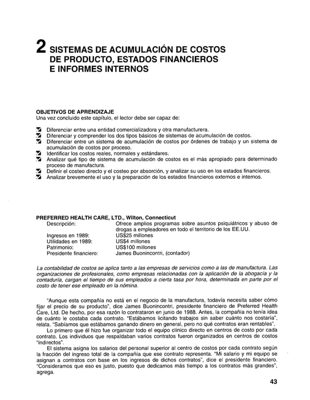 2 SISTEMAS DE ACUMULACIÓN DE COSTOS
DE PRODUCTO, ESTADOS FINANCIEROS
E INFORMES INTERNOS
OBJETIVOS DE APRENDIZAJE
Una vez concluido este capítulo, el lector debe ser capaz de:
S Diferenciar entre una entidad comercializadora y otra manufacturera.
Ü8 Diferenciar y comprender los dos tipos básicos de sistemas de acumulación de costos.
S Diferenciar entre un sistema de acumulación de costos por órdenes de trabajo y un sistema de
acumulación de costos por proceso.
Ü8 Identificar los costos reales, normales y estándares.
S Analizar qué tipo de sistema de acumulación de costos es el más apropiado para determinado
proceso de manufactura.
Sí Definir el costeo directo y el costeo por absorción, y analizar su uso en los estados financieros.
Si Analizar brevemente el uso y la preparación de los estados financieros externos e internos.
PREFERRED HEALTH CARE, LTD., Wilton, Connecticut
Descripción: Ofrece amplios programas sobre asuntos psiquiátricos y abuso de
drogas a empleadores en todo el territorio de los EE.UU.
Ingresos en 1989: US$25 millones
Utilidades en 1989: US$4 millones
Patrimonio: US$100 millones
Presidente financiero: James Buonincontri, (contador)
La contabilidad de costos se aplica tanto a las empresas de servicios como a las de manufactura. Las
organizaciones de profesionales, como empresas relacionadas con la aplicación de la abogacía y la
contaduría, cargan el tiempo de sus empleados a cierta tasa por hora, determinada en parte por el
costo de tener ese empleado en la nómina.
“Aunque esta compañía no está en el negocio de la manufactura, todavía necesita saber cómo
fijar el precio de su producto”, dice James Buonincontri, presidente financiero de Preferred Health
Care, Ltd. De hecho, por esa razón lo contrataron en junio de 1988. Antes, la compañía no tenía idea
de cuánto le costaba cada contrato. “Estábamos licitando trabajos sin saber cuánto nos costaría”,
relata. “Sabíamos que estábamos ganando dinero en general, pero no qué contratos eran rentables”.
Lo primero que él hizo fue organizar todo el equipo clínico directo en centros de costo por cada
contrato. Los individuos que respaldaban varios contratos fueron organizados en centros de costos
“indirectos”.
El sistema asigna los salarios del personal superior al centro de costos por cada contrato según
la fracción del ingreso total de la compañía que ese contrato representa. “Mi salario y mi equipo se
asignan a contratos con base en los ingresos de dichos contratos”, dice el presidente financiero.
“Consideramos que eso es justo, puesto que dedicamos más tiempo a los contratos más grandes”,
agrega.
43
 