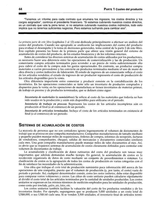 44 Parte 1 Costeo del producto
“Tenemos un informe para cada contrato que enumera los ingresos, los costos directos y los
cargos asignados”, continúa el presidente financiero. “Si estamos cubriendo nuestros costos directos,
es un contrato que vale la pena tener, si no estamos cubriendo nuestros costos indirectos, todo esto
implica que no tenemos suficientes negocios. Pero estamos luchando para cambiar eso”.
La primera parte de este libro (capítulos 2 al 12) está dedicada principalmente a efectuar un análisis del
costeo del producto. Cuando sea apropiado se analizarán las implicaciones del costeo del producto
para evaluar el desempeño y la toma de decisiones gerenciales, tema central de la parte 2 de este libro.
Este capítulo presenta las bases de la primera parte que ofrece una visión general del sistema de
acumulación de costos del producto, de los estados financieros y de los informes internos.
Antes de considerar los diversos sistemas de acumulación de costos utilizados por los productores,
es necesario hacer una diferencia entre las operaciones de comercialización y las de producción. Un
comerciante compra artículos terminados para revender a un precio de venta suficientemente alto
para cubrir el costo de la compra más los gastos operacionales. En contraste, un productor compra
materiales a varios proveedores y los convierte en productos terminados mediante el uso de mano de
obra directa y costos indirectos de fabricación. El estado de ingresos de un comerciante refleja el costo
de los artículos vendidos; el estado de ingresos de un productor representa el costo de producción de
los artículos disponibles para la venta.
Otra diferencia importante entre comerciar y producir consiste en la contabilización de los
inventarios. En las operaciones comerciales se tiene sólo un inventario de productos comprados y
dispuestos para la venta; en las operaciones de manufactura se tienen inventarios de materias primas,
de trabajo en proceso y de productos terminados, que se definen como sigue:
Inventario de materiales (o suministros). Se refiere al costo de los materiales que todavía no han
sido usados en la producción y están aún disponibles para utilizarse en el periodo.
Inventario de trabajo en proceso. Representa los costos de los artículos incompletos aún en
producción al final (o al comienzo) de un periodo.
Inventario de artículos terminados. Incluye el costo de los artículos terminados en existencia al
final (o al comienzo) de un periodo.
S is te m a s de a c u m u l a c ió n de c o s t o s
La mayoría de personas que no son contadores ignora ingenuamente el volumen de documentos de
trabajo que se procesa en una compañía manufacturera. Compañías manufactureras de tamaño mediano
y pequeño pueden manejar miles de requisiciones, órdenes de compra, informes de recepción, facturas
de vendedores, comprobantes, cheques, salidas de mercancías y documentos comerciales similares
cada mes. Una gran compañía manufacturera puede manejar miles de tales documentos al mes. Así,
es obvio que se requieren sistemas de acumulación de costos claramente definidos para controlar este
volumen de documentos de trabajo.
La acumulación y clasificación de datos rutinarios del costo del producto son tareas muy
importantes que además demandan mucho tiempo. En general, la acumulación de costos es la
recolección organizada de datos de costo mediante un conjunto de procedimientos o sistemas. La
clasificación de costos es la agrupación de todos los costos de producción en varias categorías con el
fin de satisfacer las necesidades de la administración.
Una cifra que indique el costo total de producción suministra poca información útil acerca de las
operaciones de una compañía, puesto que el volumen de producción (y, por tanto, el costo) varía de
periodo a periodo. Así, cualquier denominador común, como los costos unitarios, debe estar disponible
para comparar varios volúmenes y costos. Las cifras de costo unitario pueden calcularse rápidamente
al dividir el costo total de los artículos terminados por la cantidad de unidades producidas. Los costos
unitarios se expresan en los mismos términos de medición empleados para las unidades de producción,
como costo por tonelada, galán, pie, lotes, etc.
Los costos unitarios también facilitan la valuación del costo de los productos vendidos y de los
inventarios finales. Por ejemplo, supongamos que se producen 5,000 unidades a un costo total de
US$8,000, o sea US$1.60 cada una. Si se venden 3,500 unidades, el inventario final de artículos termi­
 
