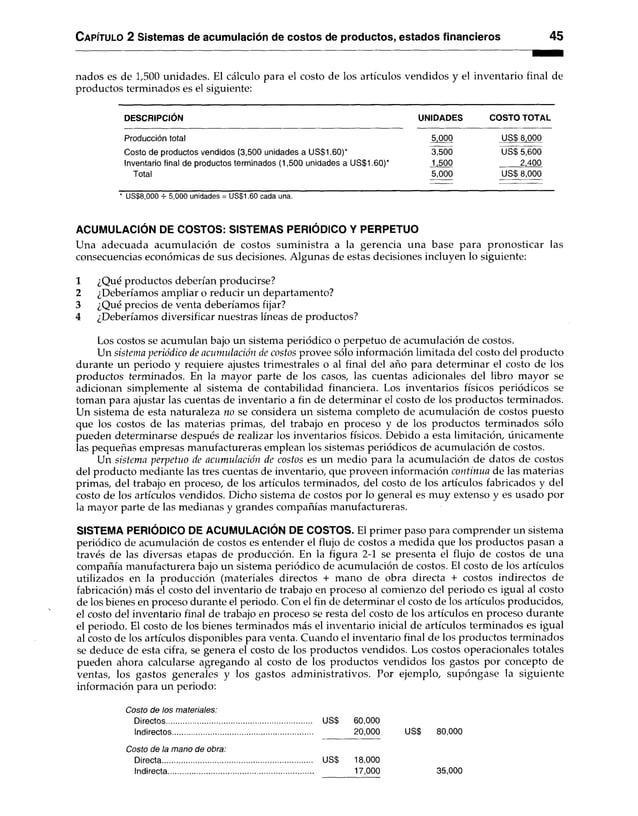 Capítulo 2 Sistemas de acumulación de costos de productos, estados financieros 45
nados es de 1,500 unidades. El cálculo para el costo de los artículos vendidos y el inventario final de
productos terminados es el siguiente:
DESCRIPCIÓN UNIDADES COSTO TOTAL
Producción total 5,000 USS 8,000
Costo de productos vendidos (3,500 unidades a US$1.60)* 3,500 USS 5,600
Inventario final de productos terminados (1,500 unidades a US$1.60)* 1,500 2,400
Total 5,000 USS 8,000
* US$8,000 -r- 5,000 unidades = US$1.60 cada una.
ACUMULACIÓN DE COSTOS: SISTEMAS PERIÓDICO Y PERPETUO
Una adecuada acumulación de costos suministra a la gerencia una base para pronosticar las
consecuencias económicas de sus decisiones. Algunas de estas decisiones incluyen lo siguiente:
1 ¿Qué productos deberían producirse?
2 ¿Deberíamos ampliar o reducir un departamento?
3 ¿Qué precios de venta deberíamos fijar?
4 ¿Deberíamos diversificar nuestras líneas de productos?
Los costos se acumulan bajo un sistema periódico o perpetuo de acumulación de costos.
Un sistema periódico de acumulación de costos provee sólo información limitada del costo del producto
durante un periodo y requiere ajustes trimestrales o al final del año para determinar el costo de los
productos terminados. En la mayor parte de los casos, las cuentas adicionales del libro mayor se
adicionan simplemente al sistema de contabilidad financiera. Los inventarios físicos periódicos se
toman para ajustar las cuentas de inventario a fin de determinar el costo de los productos terminados.
Un sistema de esta naturaleza no se considera un sistema completo de acumulación de costos puesto
que los costos de las materias primas, del trabajo en proceso y de los productos terminados sólo
pueden determinarse después de realizar los inventarios físicos. Debido a esta limitación, únicamente
las pequeñas empresas manufactureras emplean los sistemas periódicos de acumulación de costos.
Un sistema perpetuo de acumulación de costos es un medio para la acumulación de datos de costos
del producto mediante las tres cuentas de inventario, que proveen información continua de las materias
primas, del trabajo en proceso, de los artículos terminados, del costo de los artículos fabricados y del
costo de los artículos vendidos. Dicho sistema de costos por lo general es muy extenso y es usado por
la mayor parte de las medianas y grandes compañías manufactureras.
SISTEMA PERIÓDICO DE ACUMULACIÓN DE COSTOS. El primer paso para comprender un sistema
periódico de acumulación de costos es entender el flujo de costos a medida que los productos pasan a
través de las diversas etapas de producción. En la figura 2-1 se presenta el flujo de costos de una
compañía manufacturera bajo un sistema periódico de acumulación de costos. El costo de los artículos
utilizados en la producción (materiales directos + mano de obra directa + costos indirectos de
fabricación) más el costo del inventario de trabajo en proceso al comienzo del periodo es igual al costo
de los bienes en proceso durante el periodo. Con el fin de determinar el costo de los artículos producidos,
el costo del inventario final de trabajo en proceso se resta del costo de los artículos en proceso durante
el periodo. El costo de los bienes terminados más el inventario inicial de artículos terminados es igual
al costo de los artículos disponibles para venta. Cuando el inventario final de los productos terminados
se deduce de esta cifra, se genera el costo de los productos vendidos. Los costos operacionales totales
pueden ahora calcularse agregando al costo de los productos vendidos los gastos por concepto de
ventas, los gastos generales y los gastos administrativos. Por ejemplo, supóngase la siguiente
información para un periodo:
Costo de los materiales:
Directos...................................................................... USS 60,000
Indirectos.................................................................... 20,000 US$ 80,000
Costo de la mano de obra:
Directa...............................
Indirecta............................
USS 18,000
17,000 35,000
 