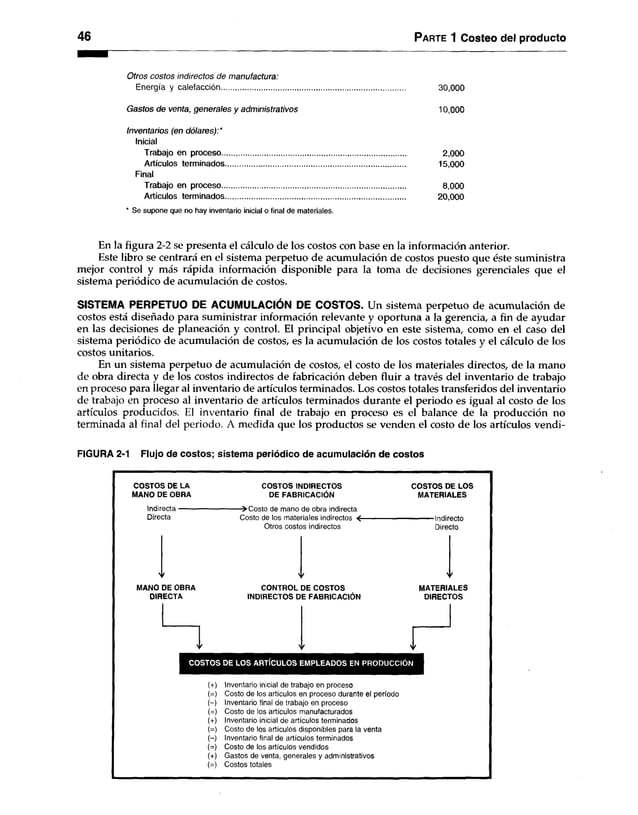46 Parte 1 Costeo del producto
Otros costos indirectos de manufactura:
Energía y calefacción......................................................................................... 30,000
Gastos de venta, generales y administrativos 10,000
Inventarios (en dólares):*
Inicial
Trabajo en proceso.......................................................................................... 2,000
Artículos terminados........................................................................................ 15,000
Final
Trabajo en proceso.......................................................................................... 8,000
Artículos terminados........................................................................................ 20,000
* Se supone que no hay inventario inicial o final de materiales.
En la figura 2-2 se presenta el cálculo de los costos con base en la información anterior.
Este libro se centrará en el sistema perpetuo de acumulación de costos puesto que éste suministra
mejor control y más rápida información disponible para la toma de decisiones gerenciales que el
sistema periódico de acumulación de costos.
SISTEMA PERPETUO DE ACUMULACIÓN DE COSTOS. Un sistema perpetuo de acumulación de
costos está diseñado para suministrar información relevante y oportuna a la gerencia, a fin de ayudar
en las decisiones de planeación y control. El principal objetivo en este sistema, como en el caso del
sistema periódico de acumulación de costos, es la acumulación de los costos totales y el cálculo de los
costos unitarios.
En un sistema perpetuo de acumulación de costos, el costo de los materiales directos, de la mano
de obra directa y de los costos indirectos de fabricación deben fluir a través del inventario de trabajo
en proceso para llegar al inventario de artículos terminados. Los costos totales transferidos del inventario
de trabajo en proceso al inventario de artículos terminados durante el periodo es igual al costo de los
artículos producidos. El inventario final de trabajo en proceso es el balance de la producción no
terminada al final del periodo. A medida que los productos se venden el costo de los artículos vendi-
FIGURA 2-1 Flujo de costos; sistema periódico de acumulación de costos
COSTOS DE LA COSTOS INDIRECTOS COSTOS DE LOS
MANO DE OBRA DE FABRICACIÓN MATERIALES
Indirecta------------------------------>C osto de mano de obra indirecta
Directa Costo de los materiales indirectos < ----------------------------------- Indirecto
Otros costos indirectos Directo
MANO DE OBRA
DIRECTA
CONTROL DE COSTOS
INDIRECTOS DE FABRICACIÓN
MATERIALES
DIRECTOS
COSTOS DE LOS ARTÍCULOS EMPLEADOS EN PRODUCCIÓN
Inventario inicial de trabajo en proceso
Costo de los artículos en proceso durante el período
Inventario final de trabajo en proceso
Costo de los artículos manufacturados
Inventario inicial de artículos terminados
Costo de los artículos disponibles para la venta
Inventario final de artículos terminados
Costo de los artículos vendidos
Gastos de venta, generales y administrativos
Costos totales
 