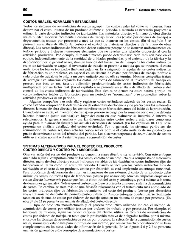 50 Parte 1 Costeo del producto
COSTOS REALES, NORMALES Y ESTÁNDARES
Todos los sistemas de acumulación de costos agrupan los costos reales tal como se incurren. Para
determinar el costo unitario de un producto durante el periodo, a menudo es necesario proyectar o
estimar la parte de costos indirectos de fabricación. Los materiales directos y la mano de obra directa
reales pueden asociarse fácilmente a órdenes de trabajo específicas (costeo por órdenes de trabajo) o
departamentos (costeo por procesos) a medida que se incurren en los costos. (En el capítulo 3 se
presenta un análisis detallado del costeo y el control de materiales directos y de la mano de obra
directa). Los costos indirectos de fabricación deben estimarse porque no se incurren uniformemente en
todo el periodo e incluyen numerosos elementos que no revelan una relación proporcional con la
actividad productiva. Por ejemplo, el mantenimiento puede determinarse cada mes con base en el
equipo, independientemente de la cantidad de unidades producidas, y el arriendo de la fábrica y la
depreciación por lo genera! se registran en función del transcurso del tiempo. Si los costos indirectos
reales de fabricación se cargan al inventario de trabajo en proceso a medida que se incurren, el costo
unitario de los bienes fabricados fluctuará cada mes. Esta asignación irregular de los costos indirectos
de fabricación es un problema, en especial en un sistema de costeo por órdenes de trabajo, porque a
cada orden de trabajo se le asigna un costo unitario cuando ella se termina. Muchas compañías tratan
de corregir esta situación cargando los costos indirectos de fabricación al inventario de trabajo en
proceso con base en una tasa de aplicación predeterminada de costos indirectos de fabricación
multiplicada por un factor real. (En el capítulo 4 se presenta un análisis detallado del costeo y del
control de los costos indirectos de fabricación). Esta técnica se denomina costeo normal porque los
costos indirectos totales de fabricación para un periodo se "normalizan" o se promedian sobre la
actividad productiva de un periodo.
Algunas compañías van más allá y registran costos estándares además de los costos reales. El
costeo estándar comprende la determinación de estándares de eficiencia y de precio para los materiales
directos, la mano de obra directa y los costos indirectos de fabricación antes del inicio de la producción.
Cuando ésta se inicia, el inventario de trabajo en proceso se carga por la suma de costo en que debería
haberse incurrido (costo estándar) en lugar del costo en que realmente se incurrió. A intervalos
seleccionados, la gerencia analiza y usa las diferencias entre costos reales y estándares como una
ayuda para la planeación futura y las actuales decisiones de control. (En los capítulos 10, 11 y 12 se
presenta un análisis detallado del costeo estándar). Por lo general, los sistemas periódicos de
acumulación de costos registran sólo los costos reales porque el costo unitario de un producto no
puede determinarse antes del término del periodo. Los sistemas perpetuos de acumulación de costos
utilizan el costeo normal o el estándar para la acumulación de costos.
SISTEMAS ALTERNATIVOS PARA EL COSTEO DEL PRODUCTO:
COSTEO DIRECTO Y COSTEO POR ABSORCIÓN
Otra variación del costeo del producto se denomina costeo directo o costeo variable. Con este enfoque
orientado según el comportamiento de los costos, el costo de un producto está compuesto de materiales
directos, mano de obra directa y costos indirectos variables de fabricación; los costos indirectos fijos de
fabricación se tratan como un costo del periodo. Cuando se incluyen los costos indirectos fijos de
fabricación en el costo de un producto, costeo por absorción, se está empleando un enfoque funcional.
Para propósitos de elaboración de informes financieros de uso externo, el costo de un producto debe
incluir los costos indirectos fijos de fabricación (costeo por absorción). Muchas empresas emplean el
costeo directo internamente puesto que facilita el control del costo y contribuye, por sí mismo, a la toma
de decisiones gerenciales. Nótese que el costeo directo no representa un nuevo sistema de acumulación
de costos. En cambio, se trata más de una filosofía relacionada con el tratamiento más apropiado de
los costos indirectos fijos de fabricación: tratamiento del costo del producto (costeo por absorción)
versus tratamiento del costo del periodo (costeo indirecto). Ambos enfoques pueden usarse fácilmente
tanto en un sistema de costeo por órdenes de trabajo como en un sistema de costeo por procesos. (En
el capítulo 13 se presenta un análisis detallado del costeo directo).
El tipo de producto manufacturado y el proceso productivo utilizado indican el método de
acumulación de costos por utilizar (costeo por órdenes de trabajo o por procesos). Por ejemplo, el
fabricante de muebles, según las especificaciones del cliente, utiliza las técnicas de acumulación de
costos por órdenes de trabajo, en tanto que la producción masiva de bolígrafos facilita, por sí misma,
el uso de las técnicas de acumulación de costos por procesos. La selección de la acumulación de costos
reales, normales y estándares para informes de uso interno, por costeo directo o por absorción se basa
completamente en las necesidades de información de la gerencia. En las figuras 2-6 y 2-7 se presenta
una visión general de estos conceptos de acumulación de costos.
 