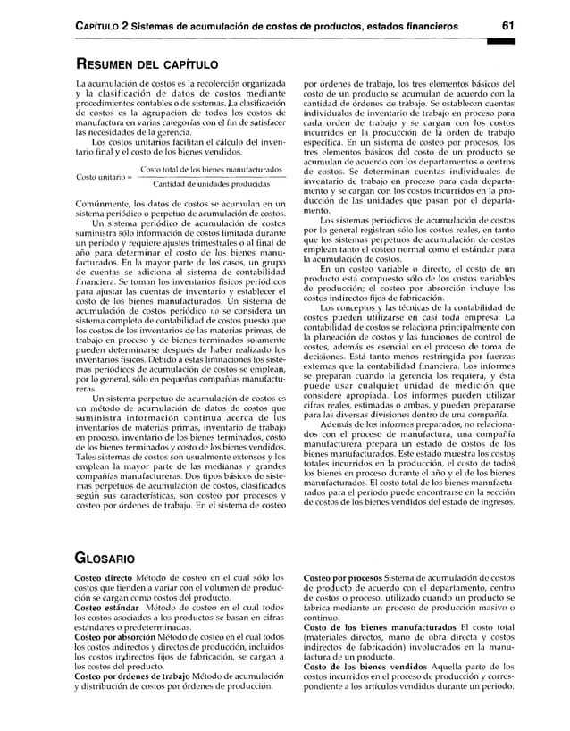 Capítulo 2 Sistemas de acumulación de costos de productos, estados financieros 61
R es u m e n d el c a p ítu lo
La acumulación de costos es la recolección organizada
y la clasificación de datos de costos m ediante
procedimientos contables o de sistemas. Ea clasificación
de costos es la agrupación de todos los costos de
manufactura en varias categorías con el fin de satisfacer
las necesidades de la gerencia.
Los costos unitarios facilitan el cálculo del inven­
tario final y el costo de los bienes vendidos.
Costo total de los bienes manufacturados
Costo unitario = --------------------------------------------------------------
Cantidad de unidades producidas
Comúnmente, los datos de costos se acumulan en un
sistema periódico o perpetuo de acumulación de costos.
Un sistema periódico de acumulación de costos
suministra sólo información de costos limitada durante
un periodo y requiere ajustes trimestrales o al final de
año para determinar el costo de los bienes manu­
facturados. En la mayor parte de los casos, un grupo
de cuentas se adiciona al sistema de contabilidad
financiera. Se toman los inventarios físicos periódicos
para ajustar las cuentas de inventario y establecer el
costo de los bienes manufacturados. Un sistema de
acumulación de costos periódico no se considera un
sistema completo de contabilidad de costos puesto que
los costos de los inventarios de las materias primas, de
trabajo en proceso y de bienes terminados solamente
pueden determinarse después de haber realizado los
inventarios físicos. Debido a estas limitaciones los siste­
mas periódicos de acumulación de costos se emplean,
por lo genera], sólo en pequeñas compañías manufactu­
reras.
Un sistema perpetuo de acumulación de costos es
un método de acumulación de datos de costos que
sum inistra inform ación continua acerca de los
inventarios de materias primas, inventario de trabajo
en proceso, inventario de los bienes terminados, costo
de los bienes terminados y costo de los bienes vendidos.
Tales sistemas de costos son usualmente extensos y los
emplean la mayor parte de las medianas y grandes
compañías manufactureras. Dos tipos básicos de siste­
mas perpetuos de acumulación de costos, clasificados
según sus características, son costeo por procesos y
costeo por órdenes de trabajo. En el sistema de costeo
por órdenes de trabajo, los tres elementos básicos del
costo de un producto se acumulan de acuerdo con la
cantidad de órdenes de trabajo. Se establecen cuentas
individuales de inventario de trabajo en proceso para
cada orden de trabajo y se cargan con los costos
incurridos en la producción de la orden de trabajo
específica. En un sistema de costeo por procesos, los
tres elementos básicos del costo de un producto se
acumulan de acuerdo con los departamentos o centros
de costos. Se determinan cuentas individuales de
inventario de trabajo en proceso para cada departa­
mento y se cargan con los costos incurridos en la pro­
ducción de las unidades que pasan por el departa­
mento.
Los sistemas periódicos de acumulación de costos
por lo general registran sólo los costos reales, en tanto
que los sistemas perpetuos de acumulación de costos
emplean tanto el costeo normal como el estándar para
la acumulación de costos.
En un costeo variable o directo, el costo de un
producto está compuesto sólo de los costos variables
de producción; el costeo por absorción incluye los
costos indirectos fijos de fabricación.
Los conceptos y las técnicas de la contabilidad de
costos pueden utilizarse en casi toda empresa. La
contabilidad de costos se relaciona principalmente con
la planeación de costos y las funciones de control de
costos, además es esencial en el proceso de toma de
decisiones. Está tanto menos restringida por fuerzas
externas que la contabilidad financiera. Los informes
se preparan cuando la gerencia los requiera, y ésta
puede usar cualquier unidad de m edición que
considere apropiada. Los informes pueden utilizar
cifras reales, estimadas o ambas, y pueden prepararse
para las diversas divisiones dentro de una compañía.
Además de los informes preparados, no relaciona­
dos con el proceso de manufactura, una compañía
manufacturera prepara un estado de costos de los
bienes manufacturados. Este estado muestra los costos
totales incurridos en la producción, el costo de todoá
los bienes en proceso durante el año y el de los bienes
manufacturados. El costo total de los bienes manufactu­
rados para el periodo puede encontrarse en la sección
de costos de los bienes vendidos del estado de ingresos.
G lo s a r io
Costeo directo Método de costeo en el cual sólo los
costos que tienden a variar con el volumen de produc­
ción se cargan como costos del producto.
Costeo estándar Método de costeo en el cual todos
los costos asociados a los productos se basan en cifras
estándares o predeterminadas.
Costeo por absorción Método de costeo en el cual todos
los costos indirectos y directos de producción, incluidos
los costos indirectos fijos de fabricación, se cargan a
los costos del producto.
Costeo por órdenes de trabajo Método de acumulación
y distribución de costos por órdenes de producción.
Costeo por procesos Sistema de acumulación de costos
de producto de acuerdo con el departamento, centro
de costos o proceso, utilizado cuando un producto se
fabrica mediante un proceso de producción masivo o
continuo.
Costo de los bienes manufacturados El costo total
(materiales directos, mano de obra directa y costos
indirectos de fabricación) involucrados en la manu­
factura de un producto.
Costo de los bienes vendidos Aquella parte de los
costos incurridos en el proceso de producción y corres­
pondiente a los artículos vendidos durante un periodo.
 