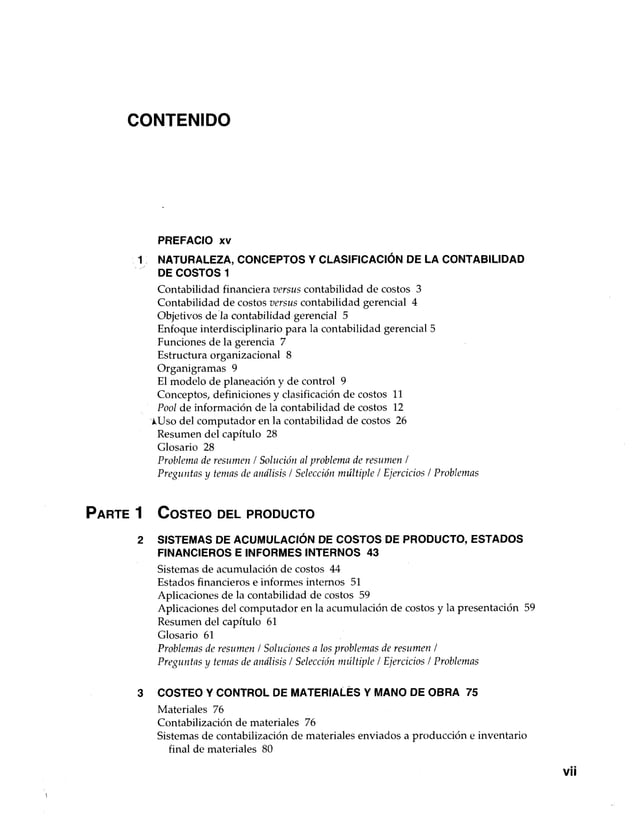 CONTENIDO
PREFACIO xv
1 NATURALEZA, CONCEPTOS Y CLASIFICACIÓN DE LA CONTABILIDAD
DE COSTOS 1
Contabilidad financiera versus contabilidad de costos 3
Contabilidad de costos versus contabilidad gerencial 4
Objetivos de la contabilidad gerencial 5
Enfoque interdisciplinario para la contabilidad gerencial 5
Funciones de la gerencia 7
Estructura organizacional 8
Organigramas 9
El modelo de planeación y de control 9
Conceptos, definiciones y clasificación de costos 11
Pool de información de la contabilidad de costos 12
¿Uso del computador en la contabilidad de costos 26
Resumen del capítulo 28
Glosario 28
Problema de resumen / Solución al problema de resumen /
Preguntas y temas de análisis / Selección múltiple / Ejercicios / Problemas
P a r te 1 C o s te o del p r o d u c to
2 SISTEMAS DE ACUMULACIÓN DE COSTOS DE PRODUCTO, ESTADOS
FINANCIEROS E INFORMES INTERNOS 43
Sistemas de acumulación de costos 44
Estados financieros e informes internos 51
Aplicaciones de la contabilidad de costos 59
Aplicaciones del computador en la acumulación de costos y la presentación 59
Resumen del capítulo 61
Glosario 61
Problemas de resumen / Soluciones a los problemas de resumen /
Preguntas y temas de análisis / Selección múltiple / Ejercicios / Problemas
3 COSTEO Y CONTROL DE MATERIALES Y MANO DE OBRA 75
Materiales 76
Contabilización de materiales 76
Sistemas de contabilización de materiales enviados a producción e inventario
final de materiales 80
 