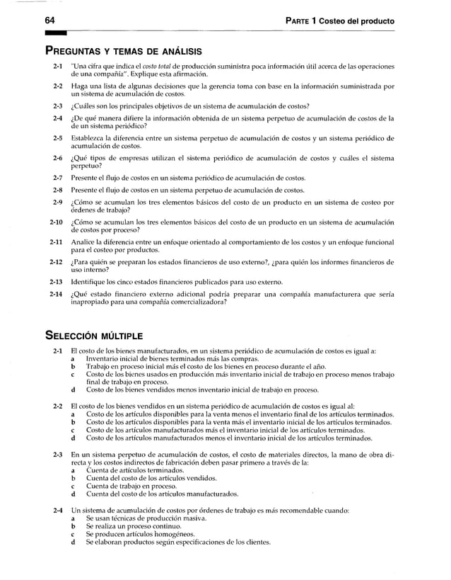 64 Parte 1 Costeo del producto
P r eg u n ta s y te m a s de a n á l is is
2-1 "Una cifra que indica el costo total de producción suministra poca información útil acerca de las operaciones
de una compañía". Explique esta afirmación.
2-2 Haga una lista de algunas decisiones que la gerencia toma con base en la información suministrada por
un sistema de acumulación de costos.
2-3 ¿Cuáles son los principales objetivos de un sistema de acumulación de costos?
2-4 ¿De qué manera difiere la información obtenida de un sistema perpetuo de acumulación de costos de la
de un sistema periódico?
2-5 Establezca la diferencia entre un sistema perpetuo de acumulación de costos y un sistema periódico de
acumulación de costos.
2-6 ¿Qué tipos de empresas utilizan el sistema periódico de acumulación de costos y cuáles el sistema
perpetuo?
2-7 Presente el flujo de costos en un sistema periódico de acumulación de costos.
2-8 Presente el flujo de costos en un sistema perpetuo de acumulación de costos.
2-9 ¿Cómo se acumulan los tres elementos básicos del costo de un producto en un sistema de costeo por
órdenes de trabajo?
2-10 ¿Cómo se acumulan los tres elementos básicos del costo de un producto en un sistema de acumulación
de costos por proceso?
2-11 Analice la diferencia entre un enfoque orientado al comportamiento de los costos y un enfoque funcional
para el costeo por productos.
2-12 ¿Para quién se preparan los estados financieros de uso externo?, ¿para quién los informes financieros de
uso interno?
2-13 Identifique los cinco estados financieros publicados para uso externo.
2-14 ¿Qué estado financiero externo adicional podría preparar una compañía manufacturera que sería
inapropiado para una compañía comercializadora?
S e le c c ió n m ú ltiple
2-1 El costo de los bienes manufacturados, en un sistema periódico de acumulación de costos es igual a:
a Inventario inicial de bienes terminados más las compras.
b Trabajo en proceso inicial más el costo de los bienes en procesodurante el año.
c Costo de los bienes usados en producción más inventario inicial de trabajo en proceso menos trabajo
final de trabajo en proceso,
d Costo de los bienes vendidos menos inventario inicial de trabajo en proceso.
2-2 El costo de los bienes vendidos en un sistema periódico de acumulación de costos es igual al:
a Costo de los artículos disponibles para la venta menos el inventario final de los artículos terminados,
b Costo de los artículos disponibles para la venta más el inventario inicial de los artículos terminados,
c Costo de los artículos manufacturados más el inventario inicial de los artículos terminados,
d Costo de los artículos manufacturados menos el inventario inicial de los artículos terminados.
2-3 En un sistema perpetuo de acumulación de costos, el costo de materiales directos, la mano de obra di­
recta y los costos indirectos de fabricación deben pasar primero a través de la:
a Cuenta de artículos terminados,
b Cuenta del costo de los artículos vendidos,
c Cuenta de trabajo en proceso,
d Cuenta del costo de los artículos manufacturados.
2-4 Un sistema de acumulación de costos por órdenes de trabajo es más recomendable cuando:
a Se usan técnicas de producción masiva,
b Se realiza un proceso continuo,
c Se producen artículos homogéneos.
d Se elaboran productos según especificaciones de los clientes.
 