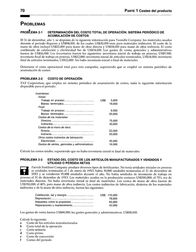 70 Parte 1 Costeo del producto
P r o b le m a s
PRObI e MA 2-1 DETERMINACIÓN DEL COSTO TOTAL DE OPERACIÓN: SISTEMA PERIÓDICO DE
ACUMULACIÓN DE COSTOS
El 31 de diciembre, año 1, se disponía de la siguiente información para Tweedle Company: los materiales usados
durante el periodo llegaron a US$94,000, de los cuales US$30,000 eran para materiales indirectos. El costo de la
mano de obra incluyó US$22,000 para mano de obra directa y US$18,000 para mano de obra indirecta. El costo
combinado de calefacción y electricidad fue de US$34,000. Los gastos de venta, generales y administrativos
fueron de US$16,000. Los inventarios fueron los siguientes: inventario inicial de trabajo en proceso, US$9,500;
inventario final de trabajo en proceso, US$12,000; inventario inicial de artículos terminados, US$18,000; inventario
final de artículos terminados, US$22,000. No hubo inventario inicial o final de materiales.
Determine el costo operacional total para esta compañía, suponiendo que se empleó un sistema periódico de
acumulación de costos.
PROBLEMA 2-2 COSTO DE OPERACIÓN
XYZ Corporation, que emplea un sistema periódico de acumulación de costos, tenía la siguiente información
disponible para el periodo:
Inventarios:
Inicial:
Trabajo en proceso............................................. US$ 5,000
Bienes terminados.............................................. 18,000
Final:
Trabajo en proceso............................................. 6,000
Bienes terminados.............................................. 25,000
Costos de los materiales:
Directos.................................................................. 75,000
Indirectos................................................................ 30,000
Costos de la mano de obra:
Directa.................................................................... 22,000
Indirecta.................................................................. 20,000
Otros costos indirectos de fabricación:
Electricidad............................................................ 45,000
Gastos de ventas, generales y administrativos.. 16,000
Calcule los costos totales, suponiendo que no hubo inventario inicial ni final de materiales.
PROBLEMA 2-3 ESTADO DEL COSTO DE LOS ARTÍCULOS MANUFACTURADOS Y VENDIDOS Y
UTILIDAD O PÉRDIDA NETAS
H
Parrish Fertilizer Company produce diversos tipos de fertilizantes. No tenía unidades iniciales en proceso
ni unidades terminadas al 1 de enero de 19X3; había 30,000 unidades terminadas el 31 de diciembre de
19X3 y se vendieron 95,000 unidades durante el año. No había unidades de inventario de trabajo en
proceso el 31 de diciembre de 19X3. Los materiales usados en la producción costaron US$300,000; el 75% era de
materiales directos. No hubo inventario inicial ni final de materiales. Los costos de mano de obra fueron de
US$350,000; el 40% para mano de obra indirecta. Los costos indirectos de fabricación, distintos de los materiales
indirectos y de la mano de obra indirecta, fueron los siguientes:
Calefacción, luz y energía.......................................... US$ 115,000
Depreciación.................................................................. 78,000
Impuestos sobre la propiedad................................... 65,000
Reparaciones y mantenimiento................................ 42,000
Los gastos de venta fueron LÍS$80,000; los gastos generales y administrativos, US$50,000.
Calcule lo siguiente:
a Costo de los artículos manufacturados
b Costo total de la operación
c Costo unitario
d Costo primo
e Costo de conversión
f Costos del periodo
 