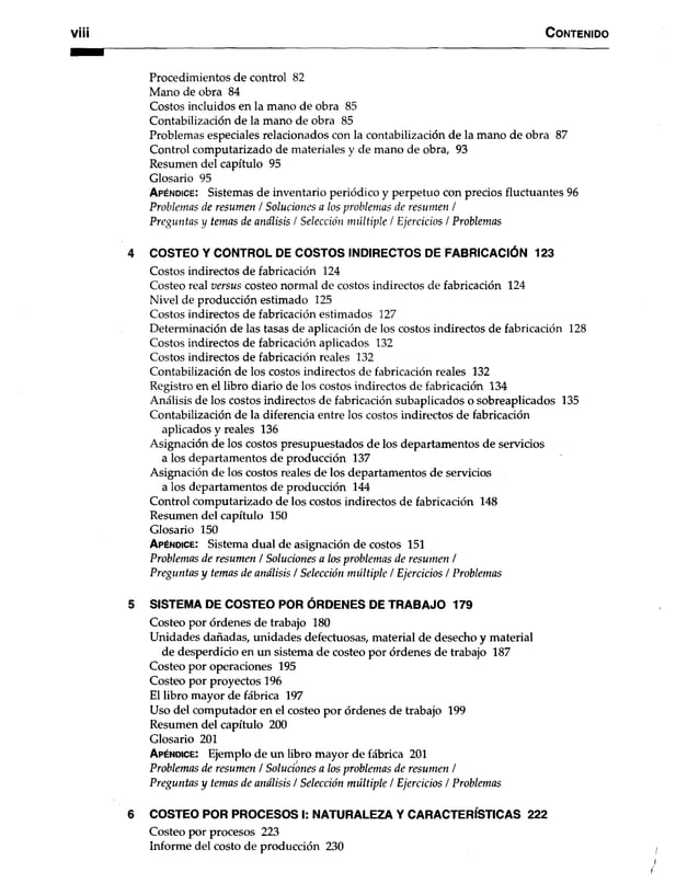 C o n te n id o
Procedimientos de control 82
Mano de obra 84
Costos incluidos en la mano de obra 85
Contabilización de la mano de obra 85
Problemas especiales relacionados con la contabilización de la mano de obra 87
Control computarizado de materiales y de mano de obra, 93
Resumen del capítulo 95
Glosario 95
A p é n d ic e : Sistemas de inventario periódico y perpetuo con precios fluctuantes 96
Problemas de resumen / Soluciones a los problemas de resumen /
Preguntas y temas de análisis / Selección múltiple / Ejercicios / Problemas
4 COSTEO Y CONTROL DE COSTOS INDIRECTOS DE FABRICACIÓN 123
Costos indirectos de fabricación 124
Costeo real versus costeo normal de costos indirectos de fabricación 124
Nivel de producción estimado 125
Costos indirectos de fabricación estimados 127
Determinación de las tasas de aplicación de los costos indirectos de fabricación 128
Costos indirectos de fabricación aplicados 132
Costos indirectos de fabricación reales 132
Contabilización de los costos indirectos de fabricación reales 132
Registro en el libro diario de los costos indirectos de fabricación 134
Análisis de los costos indirectos de fabricación subaplicados o sobreaplicados 135
Contabilización de la diferencia entre los costos indirectos de fabricación
aplicados y reales 136
Asignación de los costos presupuestados de los departamentos de servicios
a los departamentos de producción 137
Asignación de los costos reales de los departamentos de servicios
a los departamentos de producción 144
Control computarizado de los costos indirectos de fabricación 148
Resumen del capítulo 150
Glosario 150
A p é n d ic e : Sistema dual de asignación de costos 151
Problemas de resumen / Soluciones a los problemas de resumen /
Preguntas y temas de análisis / Selección múltiple / Ejercicios / Problemas
5 SISTEMA DE COSTEO POR ÓRDENES DE TRABAJO 179
Costeo por órdenes de trabajo 180
Unidades dañadas, unidades defectuosas, material de desecho y material
de desperdicio en un sistema de costeo por órdenes de trabajo 187
Costeo por operaciones 195
Costeo por proyectos 196
El libro mayor de fábrica 197
Uso del computador en el costeo por órdenes de trabajo 199
Resumen del capítulo 200
Glosario 201
A p é n d ic e : Ejemplo de un libro mayor de fábrica 201
Problemas de resumen / Soluciones a los problemas de resumen /
Preguntas y temas de análisis / Selección múltiple / Ejercicios / Problemas
6 COSTEO POR PROCESOS I: NATURALEZA Y CARACTERÍSTICAS 222
Costeo por procesos 223
Informe del costo de producción 230
 