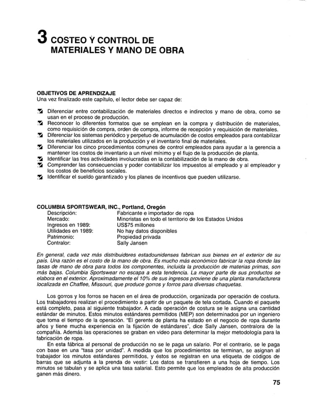 3 COSTEO Y CONTROL DE
MATERIALES Y MANO DE OBRA
OBJETIVOS DE APRENDIZAJE
Una vez finalizado este capítulo, el lector debe ser capaz de:
!Ü
S Diferenciar entre contabilización de materiales directos eindirectos y mano de obra, como se
usan en el proceso de producción.
Zk Reconocer lo diferentes formatos que se emplean en lacompra y distribución de materiales,
como requisición de compra, orden de compra, informe de recepción y requisición de materiales.
Zk Diferenciar los sistemas periódico y perpetuo de acumulación de costos empleados para contabilizar
los materiales utilizados en la producción y el inventario final de materiales.
Zk Diferenciar los cinco procedimientos comunes de control empleados para ayudar a la gerencia a
mantener los costos de inventario a un nivel mínimo y el flujo de la producción de planta.
Zk Identificar las tres actividades involucradas en la contabilización de la mano de obra.
Zk Comprender las consecuencias y poder contabilizar los impuestos al empleado y al empleador y
los costos de beneficios sociales.
Zk Identificar el sueldo garantizado y los planes de incentivos que pueden utilizarse.
En general, cada vez más distribuidores estadounidenses fabrican sus bienes en el exterior de su
país. Una razón es el costo de la mano de obra. Es mucho más económico fabricar la ropa donde las
tasas de mano de obra para todos los componentes, incluida la producción de materias primas, son
más bajas. Columbia Sportswear no escapa a esta tendencia. La mayor parte de sus productos se
elabora en el exterior. Aproximadamente el 10% de sus ingresos proviene de una planta manufacturera
localizada en Chaffee, Missouri, que produce gorros y forros para diversas chaquetas.
Los gorros y los forros se hacen en el área de producción, organizada por operación de costura.
Los trabajadores realizan el procedimiento a partir de un paquete de tela cortada. Cuando el paquete
está completo, pasa al siguiente trabajador. A cada operación de costura se le asigna una cantidad
estándar de minutos. Estos minutos estándares permitidos (MEP) son determinados por un ingeniero
que toma el tiempo de la operación. “El gerente de planta ha estado en el negocio de ropa durante
años y tiene mucha experiencia en la fijación de estándares”, dice Sally Jansen, contralora de la
compañía. Además las operaciones se graban en video para determinar la mejor metodología para la
fabricación de ropa.
En esta fábrica al personal de producción no se le paga un salario. Por el contrario, se le paga
con base en una “tasa por unidad”. A medida que los procedimientos se terminan, se asignan al
trabajador los minutos estándares permitidos, y éstos se registran en una etiqueta de códigos de
barras que se adjunta a la prenda de vestir: Los datos se transfieren a una hoja de tiempo. Los
minutos se tabulan y se aplica una tasa salarial. Esto permite que los empleados de alta producción
ganen más dinero.
COLUMBIA SPORTSWEAR, INC., Portland, Oregón
Descripción:
Mercado:
Ingresos en 1989:
Utilidades en 1989:
Patrimonio:
Contralor:
Fabricante e importador de ropa
Minoristas en todo el territorio de los Estados Unidos
US$75 millones
No hay datos disponibles
Propiedad privada
Sally Jansen
75
 