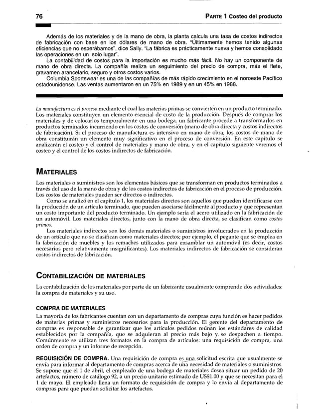 76 Parte 1 Costeo del producto
Además de los materiales y de la mano de obra, la planta calcula una tasa de costos indirectos
de fabricación con base en los dólares de mano de obra. “Últimamente hemos tenido algunas
eficiencias que no esperábamos”, dice Sally. “La fábrica es prácticamente nueva y hemos consolidado
las operaciones en un solo lugar”.
La contabilidad de costos para la importación es mucho más fácil. No hay un componente de
mano de obra directa. La compañía realiza un seguimiento del precio de compra, más el flete,
gravamen arancelario, seguro y otros costos varios.
Columbia Sportswear es una de las compañías de más rápido crecimiento en el noroeste Pacífico
estadounidense. Las ventas aumentaron en un 75% en 1989 y en un 45% en 1988.
La manufactura es el proceso mediante el cual las materias primas se convierten en un producto terminado.
Los materiales constituyen un elemento esencial de costo de la producción. Después de comprar los
materiales y de colocarlos temporalmente en una bodega, un fabricante procede a transformarlos en
productos terminados incurriendo en los costos de conversión (mano de obra directa y costos indirectos
de fabricación). Si el proceso de manufactura es intensivo en mano de obra, los costos de mano de
obra constituirán un elemento muy significativo en el proceso de conversión. En este capítulo se
analizarán el costeo y el control de materiales y mano de obra, y en el capítulo siguiente veremos el
costeo y el control de los costos indirectos de fabricación.
M a te r ia le s
Los materiales o suministros son los elementos básicos que se transforman en productos terminados a
través del uso de la mano de obra y de los costos indirectos de fabricación en el proceso de producción.
Los costos de materiales pueden ser directos o indirectos.
Como se analizó en el capítulo 1, los materiales directos son aquellos que pueden identificarse con
la producción de un artículo terminado, que pueden asociarse fácilmente al producto y que representan
un costo importante del producto terminado. Un ejemplo sería el acero utilizado en la fabricación de
un automóvil. Los materiales directos, junto con la mano de obra directa, se clasifican como costos
primos.
Los materiales indirectos son los demás materiales o suministros involucrados en la producción
de un artículo que no se clasifican como materiales directos; por ejemplo, el pegante que se emplea en
la fabricación de muebles y los remaches utilizados para ensamblar un automóvil (es decir, costos
necesarios pero relativamente insignificantes). Los materiales indirectos de fabricación se consideran
costos indirectos de fabricación.
CONTABILIZACIÓN DE MATERIALES
La contabilización de los materiales por parte de un fabricante usualmente comprende dos actividades:
la compra de materiales y su uso.
COMPRA DE MATERIALES
La mayoría de los fabricantes cuentan con un departamento de compras cuya función es hacer pedidos
de materias primas y suministros necesarios para la producción. El gerente del departamento de
compras es responsable de garantizar que los artículos pedidos reúnan los estándares de calidad
establecidos por la compañía, que se adquieran al precio más bajo y. se despachen a tiempo.
Comúnmente se utilizan tres formatos en la compra de artículos: una requisición de compra, una
orden de compra y un informe de recepción.
REQUISICIÓN DE COMPRA. Una requisición de compra esjm a solicitud escrita que usualmente se
envía para informar al departamento de compras acerca de una necesidad de materiales o suministros.
Se supone que el 1 de abril, el empleado de una bodega de materiales desea situar un pedido de 20
artefactos, número de catálogo 92, a un precio unitario estimado de US$1.00 y que se necesitan para el
1 de mayo. El empleado llena un formato de requisición de compra y lo envía al departamento de
compras para que puedan solicitar los artefactos.
 