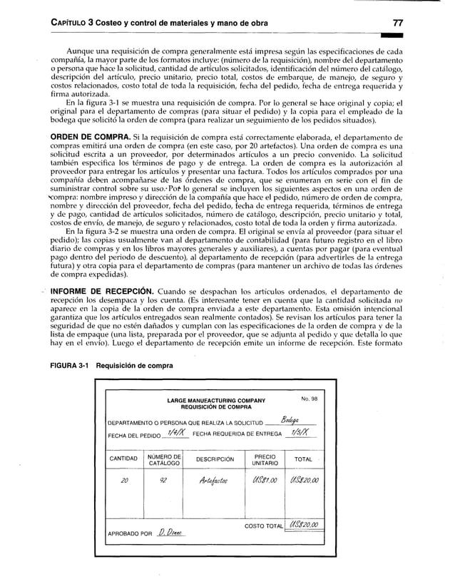 C apítulo 3 Costeo y control de materiales y mano de obra 77
Aunque una requisición de compra generalmente está impresa según las especificaciones de cada
compañía, la mayor parte de los formatos incluye: (número de la requisición), nombre del departamento
o persona que hace la solicitud, cantidad de artículos solicitados, identificación del número del catálogo,
descripción del artículo, precio unitario, precio total, costos de embarque, de manejo, de seguro y
costos relacionados, costo total de toda la requisición, fecha del pedido, fecha de entrega requerida y
firma autorizada.
En la figura 3-1 se muestra una requisición de compra. Por lo general se hace original y copia; el
original para el departamento de compras (para situar el pedido) y la copia para el empleado de la
bodega que solicitó la orden de compra (para realizar un seguimiento de los pedidos situados).
ORDEN DE COMPRA. Si la requisición de compra está correctamente elaborada, el departamento de
compras emitirá una orden de compra (en este caso, por 20 artefactos). Una orden de compra es una
solicitud escrita a un proveedor, por determinados artículos a un precio convenido. La solicitud
también especifica los términos de pago y de entrega. La orden de compra es la autorización al
proveedor para entregar los artículos y presentar una factura. Todos los artículos comprados por una
compañía deben acompañarse de las órdenes de compra, que se enumeran en serie con el fin de
suministrar control sobre su uso.-Pof lo general se incluyen los siguientes aspectos en una orden de
Nzompra: nombre impreso y dirección de la compañía que hace el pedido, número de orden de compra,
nombre y dirección del proveedor, fecha del pedido, fecha de entrega requerida, términos de entrega
y de pago, cantidad de artículos solicitados, número de catálogo, descripción, precio unitario y total,
costos de envío, de manejo, de seguro y relacionados, costo total de toda la orden y firma autorizada.
En la figura 3-2 se muestra una orden de compra. El original se envía al proveedor (para situar el
pedido); las copias usualmente van al departamento de contabilidad (para futuro registro en el libro
diario de compras y en los libros mayores generales y auxiliares), a cuentas por pagar (para eventual
pago dentro del periodo de descuento), al departamento de recepción (para advertirles de la entrega
futura) y otra copia para el departamento de compras (para mantener un archivo de todas las órdenes
de compra expedidas).
INFORME DE RECEPCION. Cuando se despachan los artículos ordenados, el departamento de
recepción los desempaca y los cuenta. (Es interesante tener en cuenta que la cantidad solicitada no
aparece en la copia de la orden de compra enviada a este departamento. Esta omisión intencional
garantiza que los artículos entregados sean realmente contados). Se revisan los artículos para tener la
seguridad de que no estén dañados y cumplan con las especificaciones de la orden de compra y de la
lista de empaque (una lista, preparada por el proveedor, que se adjunta al pedido y que detalla lo que
hay en el envío). Luego el departamento de recepción emite un informe de recepción. Este formato
FIGURA 3-1 Requisición de compra
LARGE MANUFACTURING COMPANY No 98
REQUISICIÓN DE COMPRA
DFPARTAMFNTO O PERSONA OUF REAI IZA I A SOI lO IT llD B o d e fa
FFOHA DFI P F D in n FECHA REQUERIDA DE ENTREGA W K
CANTIDAD NÚMERO DE
CATÁLOGO
DESCRIPCIÓN PRECIO
UNITARIO
TOTAL
20 92 A rí& ^ a c to s ÓÍS$1,00 (ASs20,00
COSTO TOTAL
APROBADO POR D . D o*m
C
'4
S$20.00
 