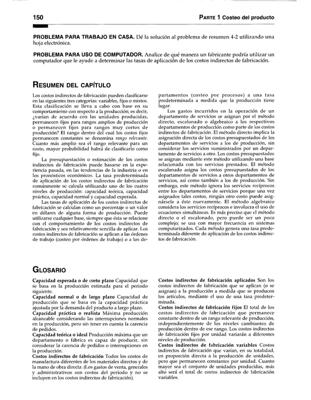 150 Parte 1 Costeo del producto
PROBLEMA PARA TRABAJO EN CASA. Dé la solución al problema de resumen 4-2 utilizando una
hoja electrónica.
PROBLEMA PARA USO DE COMPUTADOR. Analice de qué manera un fabricante podría utilizar un
computador que le ayude a determinar las tasas de aplicación de los costos indirectos de fabricación.
R es u m e n d el c a p ítu lo
Los costos indirectos de fabricación pueden clasificarse
en las siguientes tres categorías: variables, fijos o mixtos.
Esta clasificación se lleva a cabo con base en su
comportamiento con respecto a la producción; es decir,
¿varían de acuerdo con las unidades producidas,
permanecen fijos para rangos amplios de producción
o perm anecen fijos para rangos muy cortos de
producción? El rango dentro del cual los costos fijos
permanecen constantes se denomina rango relevante.
Cuanto más amplio sea el rango relevante para un
costo, mayor probabilidad habrá de clasificarlo como
fijo.
La presupuestación o estimación de los costos
indirectos de fabricación puede basarse en la expe­
riencia pasada, en las tendencias de la industria o en
los pronósticos económicos. La tasa predeterminada
de aplicación de los costos indirectos de fabricación
comúnmente se calcula utilizando uno de los cuatro
niveles de producción: capacidad teórica, capacidad
práctica, capacidad normal y capacidad esperada.
Las tasas de aplicación de los costos indirectos de
fabricación se calculan como un porcentaje o un valor
en dólares de alguna forma de producción. Puede
utilizarse cualquier base, siempre que ésta se relacione
con el comportamiento de los costos indirectos de
fabricación y sea relativamente sencilla de aplicar. Los
costos indirectos de fabricación se aplican a las órdenes
de trabajo (costeo por órdenes de trabajo) o a los de­
p artam entos (costeo por p rocesos) a una tasa
predeterminada a medida que la producción tiene
lugar.
Los gastos incurridos en la operación de un
departamento de servicios se asignan por el método
directo, escalonado o algebraico a los respectivos
departamentos de producción como parte de los costos
indirectos de fabricación. El método directo implica la
asignación directa de los costos presupuestados de los
departamentos de servicios a los de producción, sin
considerar los servicios suministrados por un depar­
tamento de servicios a otro. Los costos presupuestados
se asignan mediante este método utilizando una base
relacionada con los servicios prestados. El método
escalonado asigna los costos presupuestados de los
departamentos de servicios a otros departamentos de
servicios, así como también a los de producción. Sin
embargo, este método ignora los servicios recíprocos
entre los departamentos de servicios porque una vez
asignados tales costos, ningún otro costo puede asig­
nársele a éste nuevamente. El m étodo algebraico
considera los servicios recíprocos e involucra el uso de
ecuaciones simultáneas. Es más preciso que el método
directo o el escalonado, pero puede ser un poco
complejo; se usa con mayor frecuencia en sistemas
computarizados. Cada método genera una tasa prede­
terminada diferente de aplicación de los costos indirec­
tos de fabricación.
G lo s a r io
Capacidad esperada o de corto plazo Capacidad que
se basa en la producción estimada para el periodo
siguiente.
Capacidad normal o de largo plazo Capacidad de
producción que se basa en la capacidad práctica
ajustada por la demanda del producto a largo plazo.
Capacidad práctica o realista Máxima producción
alcanzable considerando las interrupciones normales
en la producción, pero sin tener en cuenta la carencia
de pedidos.
Capacidad teórica o ideal Producción máxima que un
departamento o fábrica es capaz de producir, sin
considerar la carencia de pedidos o interrupciones en
la producción.
Costos indirectos de fabricación Todos los costos de
manufactura diferentes de los materiales directos y de
la mano de obra directa. (Los gastos de venta, generales
y administrativos son costos del periodo y no se
incluyen en los costos indirectos de fabricación).
Costos indirectos de fabricación aplicados Son los
costos indirectos de fabricación que se aplican (o se
asignan) a la producción a medida que se producen
los artículos, mediante el uso de una tasa predeter­
minada.
Costos indirectos de fabricación fijos El total de los
costos indirectos de fabricación que perm anece
constante dentro de un rango relevante de producción,
independientemente de los niveles cambiantes de
producción dentro de ese rango. Los costos indirectos
de fabricación fijos por unidad variarán a diferentes
niveles de producción.
Costos indirectos de fabricación variables Costos
indirectos de fabricación que varían, en su totalidad,
en proporción directa a la producción de unidades,
pero que permanecen constantes por unidad. Cuanto
mayor sea el conjunto de unidades producidas, más
alto será el total de costos indirectos de fabricación
variables.
 