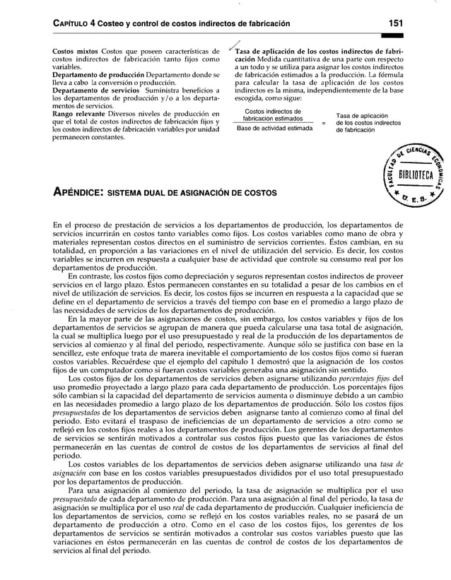 Capítulo 4 Costeo y control de costos indirectos de fabricación 151
Costos mixtos Costos que poseen características de
costos indirectos de fabricación tanto fijos como
variables.
Departamento de producción Departamento donde se
lleva a cabo la conversión o producción.
Departamento de servicios Suministra beneficios a
los departamentos de producción y /o a los departa­
mentos de servicios.
Rango relevante Diversos niveles de producción en
que el total de costos indirectos de fabricación fijos y
los costos indirectos de fabricación variables por unidad
permanecen constantes.
Tasa de aplicación de los costos indirectos de fabri­
cación Medida cuantitativa de una parte con respecto
a un todo y se utiliza para asignar los costos indirectos
de fabricación estimados a la producción. La fórmula
para calcular la tasa de aplicación de los costos
indirectos es la misma, independientemente de la base
escogida, como sigue:
Costos indirectos de
fabricación estimados
Base de actividad estimada
Tasa de aplicación
de los costos indirectos
de fabricación
A p é n d ic e : sistem a d u a l de asig n ació n de c o s to s
En el proceso de prestación de servicios a los departamentos de producción, los departamentos de
servicios incurrirán en costos tanto variables como fijos. Los costos variables como mano de obra y
materiales representan costos directos en el suministro de servicios corrientes. Estos cambian, en su
totalidad, en proporción a las variaciones en el nivel de utilización del servicio. Es decir, los costos
variables se incurren en respuesta a cualquier base de actividad que controle su consumo real por los
departamentos de producción.
En contraste, los costos fijos como depreciación y seguros representan costos indirectos de proveer
servicios en el largo plazo. Éstos permanecen constantes en su totalidad a pesar de los cambios en el
nivel de utilización de servicios. Es decir, los costos fijos se incurren en respuesta a la capacidad que se
define en el departamento de servicios a través del tiempo con base en el promedio a largo plazo de
las necesidades de servicios de los departamentos de producción.
En la mayor parte de las asignaciones de costos, sin embargo, los costos variables y fijos de los
departamentos de servicios se agrupan de manera que pueda calcularse una tasa total de asignación,
la cual se multiplica luego por el uso presupuestado y real de la producción de los departamentos de
servicios al comienzo y al final del periodo, respectivamente. Aunque sólo se justifica con base en la
sencillez, este enfoque trata de marera inevitable el comportamiento de los costos fijos como si fueran
costos variables. Recuérdese que el ejemplo del capítulo 1 demostró que la asignación de los costos
fijos de un computador como si fueran costos variables generaba una asignación sin sentido.
Los costos fijos de los departamentos de servicios deben asignarse utilizando porcentajes fijos del
uso promedio proyectado a largo plazo para cada departamento de producción. Los porcentajes fijos
sólo cambian si la capacidad del departamento de servicios aumenta o disminuye debido a un cambio
en las necesidades promedio a largo plazo de los departamentos de producción. Sólo los costos fijos
presupuestados de los departamentos de servicios deben asignarse tanto al comienzo como al final del
periodo. Esto evitará el traspaso de ineficiencias de un departamento de servicios a otro como se
reflejó en los costos fijos reales a los departamentos de producción. Los gerentes de los departamentos
de servidos se sentirán motivados a controlar sus costos fijos puesto que las variaciones de éstos
permanecerán en las cuentas de control de costos de los departamentos de servicios al final del
periodo.
Los costos variables de los departamentos de servicios deben asignarse utilizando una tasa de
asignación con base en los costos variables presupuestados divididos por el uso total presupuestado
por los departamentos de producción.
Para una asignación al comienzo del periodo, la tasa de asignación se multiplica por el uso
presupuestado de cada departamento de producción. Para una asignación al final del periodo, la tasa de
asignación se multiplica por el uso real de cada departamento de producción. Cualquier ineficiencia de
los departamentos de servicios, como se reflejó en los costos variables reales, no se pasará de un
departamento de producción a otro. Como en el caso de los costos fijos, los gerentes de los
departamentos de servicios se sentirán motivados a controlar sus costos variables puesto que las
variaciones en éstos permanecerán en las cuentas de control de costos de los departamentos de
servicios al final del periodo.
 