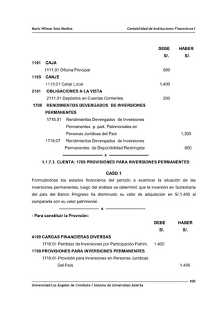 Mario Wilmar Soto Medina Contabilidad de Instituciones Financieras I
DEBE HABER
S/. S/.
1101 CAJA
1111.01 Oficina Principal 500
1105 CANJE
1115.01 Canje Local 1,400
2101 OBLIGACIONES A LA VISTA
2111.01 Depósitos en Cuentas Corrientes 200
1708 RENDIMIENTOS DEVENGADOS DE INVERSIONES
PERMANENTES
1718.01 Rendimientos Devengados de Inversiones
Permanentes p. part. Patrimoniales en
Personas Jurídicas del País 1,300
1718.07 Rendimientos Devengados de Inversiones
Permanentes de Disponibilidad Restringida 800
----------------------------- x -----------------------------
1.1.7.3. CUENTA: 1709 PROVISIONES PARA INVERSIONES PERMANENTES
CASO 1
Formulándose los estados financieros del periodo a examinar la situación de las
inversiones permanentes, luego del análisis se determinó que la inversión en Subsidiaria
del país del Banco Progreso ha disminuido su valor de adquisición en S/.1.400 al
compararla con su valor patrimonial.
----------------------------- x -----------------------------
- Para constituir la Provisión:
DEBE HABER
S/. S/.
4109 CARGAS FINANCIERAS DIVERSAS
1718.01 Perdidas de Inversiones por Participación Patrim. 1.400
1709 PROVISIONES PARA INVERSIONES PERMANENTES
1719.01 Provisión para Inversiones en Personas Jurídicas
Del País 1.400
100
Universidad Los Ángeles de Chimbote / Sistema de Universidad Abierta
 