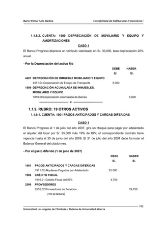 Mario Wilmar Soto Medina Contabilidad de Instituciones Financieras I
1.1.8.2. CUENTA: 1809 DEPRECIACIÓN DE MOVILIARIO Y EQUIPO Y
AMORTIZACIONES
CASO 1
El Banco Progreso deprecia un vehículo valorizado en S/. 30,000, tasa depreciación 20%
anual.
- Por la Depreciación del activo fijo
DEBE HABER
S/. S/.
4401 DEPRECIACIÓN DE INMUEBLE MOBILIARIO Y EQUIPO
4411.04 Depreciación de Equipo de Transporte 6.000
1809 DEPRECIACIÓN ACUMULADA DE INMUEBLES,
MOBILIARIO Y EQUIPO
1819.08 Depreciación Acumulada de Bienes 6.000
----------------------------- x -----------------------------
1.1.9. RUBRO: 19 OTROS ACTIVOS
1.1.9.1. CUENTA: 1901 PAGOS ANTICIPADOS Y CARGAS DIFERIDAS
CASO 1
El Banco Progreso el 1 de julio del año 2007, gira un cheque para pagar por adelantado
el alquiler del local por S/. 25.000 más 19% de IGV; el correspondiente contrato tiene
vigencia hasta el 30 de junio del año 2008. El 31 de julio del año 2007 debe formular el
Balance General del citado mes.
- Por el gasto diferido (1 de julio de 2007)
DEBE HABER
S/. S/.
1901 PAGOS ANTICIPADOS Y CARGAS DIFERIDAS
1911.02 Alquileres Pagados por Adelantado 25.000
1906 CRÉDITO FISCAL
1916.01 Crédito Fiscal del IGV. 4,750
2506 PROVEEDORES
2516.02 Proveedores de Servicios 29,750
(Por la factura)
102
Universidad Los Ángeles de Chimbote / Sistema de Universidad Abierta
 